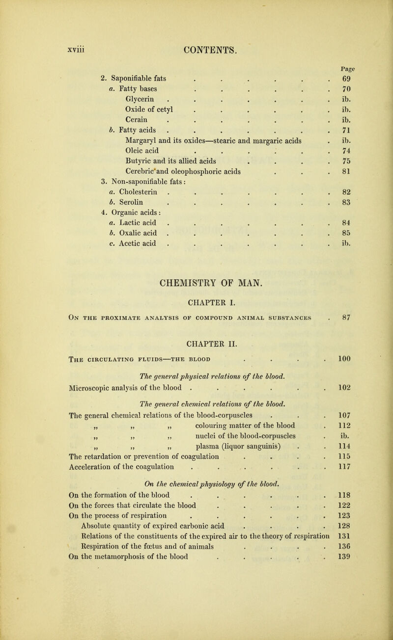 Page 2. Saponifiable fats . . . . . .69 a. Fatty bases . . . . . .70 Glycerin . . . . . . . ib. Oxide of cetyl . . . . . . ib. Cerain . . . . . . . ib. b. Fatty acids . . . . . . .71 Margaryl and its oxides—stearic and margarie acids . ib. Oleic acid . . . , . .74 Butyric and its allied acids . . . .75 Cerebric'and oleophosphoric acids . . .81 3. Non-saponifiable fats: a. Cholesterin . . . . . . .82 b. Serolin ....... 83 4. Organic acids: a. Lactic acid . . . . . . .84 b. Oxalic acid . . . . . . .85 c. Acetic acid . . . . . . . ib. CHEMISTRY OF MAN. CHAPTER I. On the proximate analysis of compound animal substances . 87 CHAPTER II. The circulating fluids—the blood .... 100 The general physical relations of the blood. Microscopic analysis of the blood . . . . . .102 The general chemical relations of the blood. The general chemical relations of the blood-corpuscles . . .107 „ „ „ colouring matter of the blood . 112 „ „ nuclei of the blood-corpuscles . ib. „ „ „ plasma (liquor sanguinis) . .114 The retardation or prevention of coagulation . . . .115 Acceleration of the coagulation . . . . . .117 On the chemical physiology of the blood. On the formation of the blood . . . . . .118 On the forces that circulate the blood . . . . .122 On the process of respiration . . . . . .123 Absolute quantity of expired carbonic acid . . . .128 Relations of the constituents of the expired air to the theory of respiration 131 Respiration of the foetus and of animals . . . .136 On the metamorphosis of the blood . . . . .139