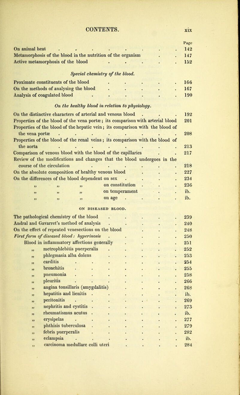 Page On animal heat ........ 142 Metamorphosis of the blood in the nutrition of the organism . .147 Active metamorphosis of the blood . . . . .152 Special chemistry of the blood. Proximate constituents of the blood . . . . .166 On the methods of analysing the blood . . . . .167 Analysis of coagulated blood . . . . . .190 On the healthy Mood in relation to physiology. On the distinctive characters of arterial and venous blood . . . 192 Properties of the blood of the vena portae; its comparison with arterial blood 201 Properties of the blood of the hepatic vein; its comparison with the blood of the vena portae ........ 208 Properties of the blood of the renal veins ; its comparison with the blood of the aorta ........ 213 Comparison of venous blood with the blood of the capillaries . . 217 Review of the modifications and changes that the blood undergoes in the course of the circulation . . . . . .218 On the absolute composition of healthy venous blood . . .227 On the differences of the blood dependent on sex .... 234 „ „ on constitution . . . 236 „ „ „ on temperament . . ib. „ „ „ on age . . . . ib. ON DISEASED BLOOD. The pathological chemistry of the blood ..... 239 Andral and Gavarret's method of analysis ..... 240 On the effect of repeated venesections on the blood . . . 248 First form of diseased blood: hyperinosis ..... 250 Blood in inflammatory affections generally . . . .251 „ metrophlebitis puerperalis . . . , . .252 „ phlegmasia alba dolens , . . , ... 253 „ carditis ....... 254 „ bronchitis 255 „ pneumonia ....... 258 „ pleuritis ....... 266 „ angina tonsillaris (amygdalitis) . . . .268 „ hepatitis and lienitis . . . . . . ib. „ peritonitis . . . . . - . . 269 „ nephritis and cystitis . . . . . .273 „ rheumatismus acutus . . . . . . ib. „ erysipelas ....... 277 „ phthisis tuberculosa ...... 279 „ febris puerperalis . . . . . .282 „ eclampsia ....... ib. carcinoma meduUare colli uteri . . . .284