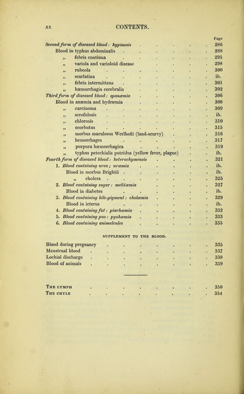 Page Second form of diseased blood: hypinosis . . . . . 286 Blood in typhus abdominalis ...... 288 „ febris continua ...... 295 „ variola and varioloid disease .... 298 „ rubeola , . . . . . . 300 „ scarlatina . . . . . . . ib. „ febris intermittens ...... 301 „ haemorrhagia cerebralis ..... 302 Third form of diseased blood: spancemia ..... 306 Blood in anaemia and hydraemia ..... 308 „ carcinoma ....... 309 ,, scrofulosis . , . . . . . ib. „ chlorosis ....... 310 „ scorbutus ....... 315 „ morbus maculosus Werlhofii (land-scurvy) . . .316 „ hemorrhages . . . . . .317 „ purpura haemorrhagica ..... 319 „ typhus petechialis putridus (yellow fever, plague) . . ib. Fourth form of diseased blood: heterochymeusis . . . .321 1. Blood containing urea; uraemia . . . . . ib. Blood in morbus Brightii . . . . . . ib. „ cholera ....... 325 2. Blood containing sugar: melitcemia .... 327 Blood in diabetes . . . . . . ib. 3. Blood containing bile-pigment: cholcemia .... 329 Blood in icterus . . . . . . ib. 4. Blood containing fat: piarhcemia ..... 332 5. Blood containing pus: pyohmmia ..... 333 6. Blood containing animalcules ..... 335 SUPPLEMENT TO THE BLOOD. Blood during pregnancy ....... 335 Menstrual blood ........ 337 Lochial discharge . . . . . . . .338 Blood of animals . . . . . . . .339 The lymph ........ 350 The chyle . . . . . . . . 354