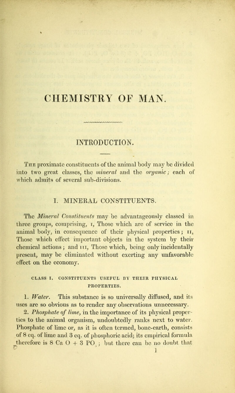 CHEMISTRY OF MAN. INTRODUCTION. The proximate constituents of the animal body may be divided into two great classes, the mineral and the organic; each of which admits of several sub-divisions. I. MINERAL CONSTITUENTS. The Mineral Constituents may be advantageously classed in three groups, comprising, i, Those which are of service in the animal body, in consequence of their physical properties; ii, Those which effect important objects in the system by their chemical actions j and iii, Those which, being only incidentally present, may be eliminated without exerting any unfavorable effect on the economy. CLASS I, CONSTITUENTS USEFUL BY THEIR PHYSICAL PROPERTIES. 1. Water. This substance is so universally diffused, and its uses are so obvious as to render any observations unnecessary. 2. Phosphate of lime, in the importance of its physical proper- ties to the animal organism, undoubtedly ranks next to water. Phosphate of lime or, as it is often termed, bone-earth, consists of 8 eq. of lime and 3 eq. of phosphoric acid; its empirical formula therefore is 8 Ca O + 3 PO ^; but there can be no doubt that