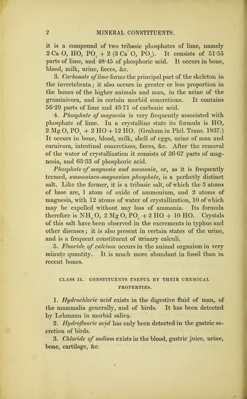 it is a compound of two tribasic phosphates of lime, namely 2Ca HO, PO^ + 2 (3 Ca O, POJ. It consists of 51-55 parts of lime, and 48*45 of phosphoric acid. It occurs in bone, blood, milk, urine, fseces, &c. 3. Carbonate of lime forms the principal part of the skeleton in the invertebrata; it also occurs in greater or less proportion in the bones of the higher animals and man, in the urine of the graminivora, and in certain morbid concretions. It contains 56*29 parts of lime and 43*71 of carbonic acid. 4. Phosphate of magnesia is very frequently associated with phosphate of lime. In a crystalline state its formula is HO, 2 Mg O, PO^ + 2 HO + 12 HO. (Graham in Phil. Trans. 1837.) It occurs in bone, blood, milk, shell of eggs, urine of man and carnivora, intestinal concretions, faeces, &c. After the removal of the water of crystallization it consists of 36*67 parts of mag- nesia, and 63*33 of phosphoric acid. Phosphate of magnesia and ammonia, or, as it is frequently termed, ammoniaco-magnesian phosphate, is a perfectly distinct salt. Like the former, it is a tribasic salt, of which the 3 atoms of base are, 1 atom of oxide of ammonium, and 2 atoms of magnesia, with 12 atoms of water of crystallization, 10 of which may be expelled without any loss of ammonia. Its formula therefore is NH^ O, 2 Mg O, PO^ + 2 HO + 10 HO. Crystals of this salt have been observed in the excrements in typhus and other diseases; it is also present in certain states of the urine, and is a frequent constituent of urinary calculi. 5. Fluoride of calcium occurs in the animal organism in very minute quantity. It is much more abundant in fossil than in recent bones. CLASS II. CONSTITUENTS USEFUL BY THEIR CHEMICAL PROPERTIES. 1. Hydrochloric acid exists in the digestive fluid of man, of the mammalia generally, and of birds. It has been detected by Lehmann in morbid saliva. 2. Hydrofluoric acid has only been detected in the gastric se- cretion of birds. 3. Chloride of sodium exists in the blood, gastric juice, urine, bone, cartilage, &c.