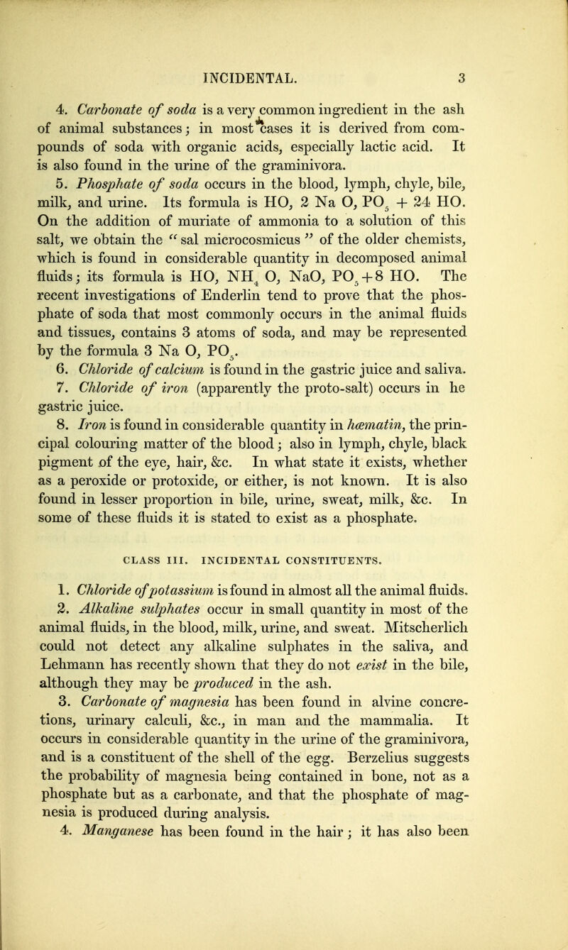 4. Carbonate of soda is a very common ingredient in the ash of animal substances; in most cases it is derived from com- pounds of soda with organic acids, especially lactic acid. It is also found in the urine of the graminivora. 5. Phosphate of soda occurs in the blood, lymph, chyle, bile, milk, and urine. Its formula is HO, 2 Na O, PO^ + 24 HO. On the addition of muriate of ammonia to a solution of this salt, we obtain the sal microcosmicus of the older chemists, which is found in considerable quantity in decomposed animal fluids; its formula is HO, NH^ O, NaO, PO^ + 8 HO. The recent investigations of Enderlin tend to prove that the phos- phate of soda that most commonly occurs in the animal fluids and tissues, contains 3 atoms of soda, and may be represented by the formula 3 Na O, PO^. 6. CMoride of catcium is found in the gastric juice and saliva. 7. CMoride of iron (apparently the proto-salt) occurs in he gastric juice. 8. Iron is found in considerable quantity in hmmatin, the prin- cipal colouring matter of the blood; also in lymph, chyle, black pigment of the eye, hair, &c. In what state it exists, whether as a peroxide or protoxide, or either, is not known. It is also found in lesser proportion in bile, urine, sweat, milk, &c. In some of these fluids it is stated to exist as a phosphate. CLASS III. INCIDENTAL CONSTITUENTS. 1. Chloride of potassium is found in almost all the animal fluids, 2. Alkaline sulphates occur in small quantity in most of the animal fluids, in the blood, milk, urine, and sweat. Mitscherlich could not detect any alkaline sulphates in the saliva, and Lehmann has recently shown that they do not exist in the bile, although they may be produced in the ash. 3. Carbonate of magnesia has been found in alvine concre- tions, urinary calculi, &c., in man and the mammalia. It occurs in considerable quantity in the urine of the graminivora, and is a constituent of the shell of the egg. Berzelius suggests the probability of magnesia being contained in bone, not as a phosphate but as a carbonate, and that the phosphate of mag= nesia is produced during analysis. 4. Manganese has been found in the hair; it has also been