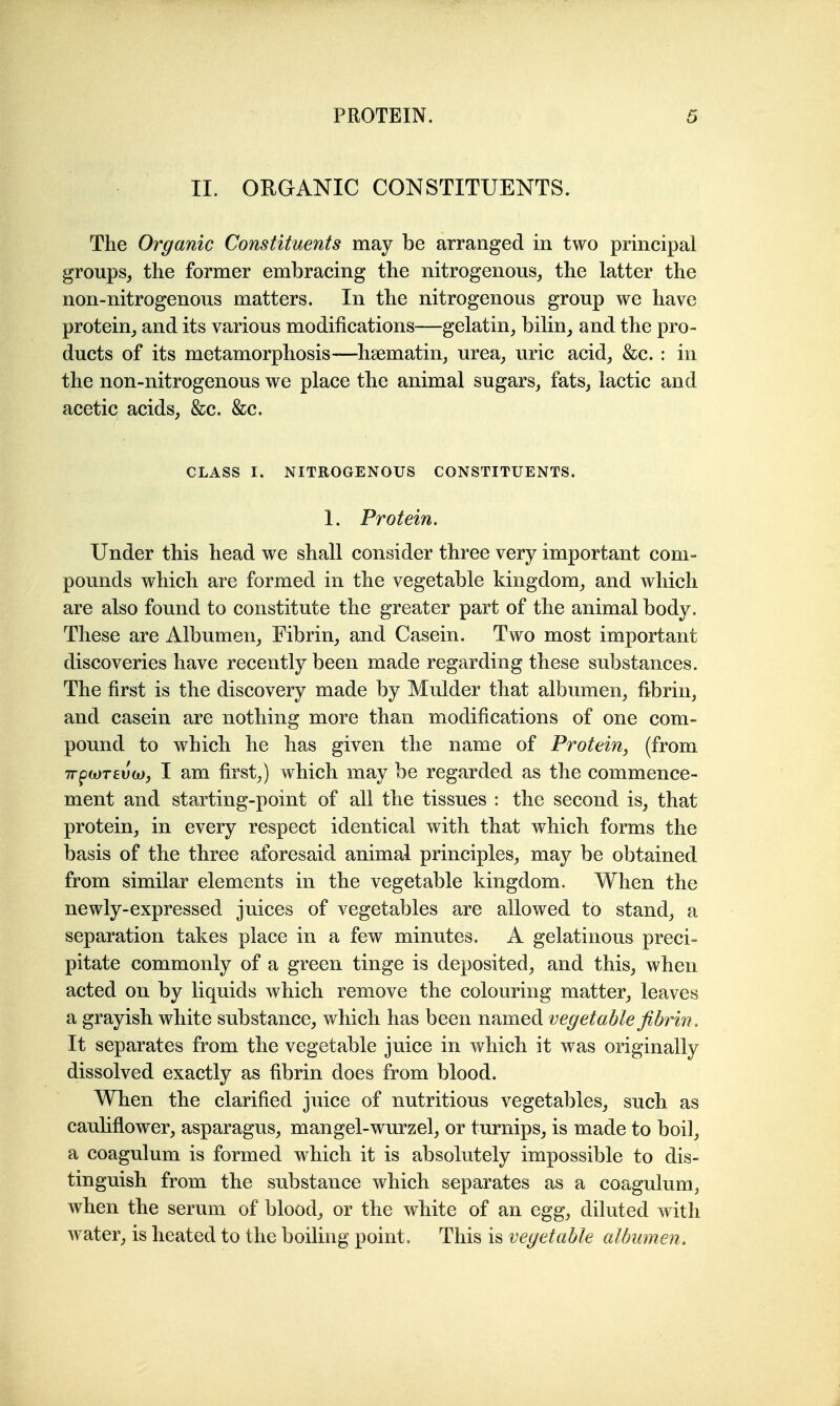 II. ORGANIC CONSTITUENTS. The Organic Constituents may be arranged in two principal groups, the former embracing the nitrogenous, the latter the non-nitrogenous matters. In the nitrogenous group we have protein, and its various modifications—gelatin, bilin, and the pro- ducts of its metamorphosis-—hsematin, urea, uric acid, &c. : in the non-nitrogenous we place the animal sugars, fats, lactic and acetic acids, &c. &c. CLASS I. NITROGENOUS CONSTITUENTS. 1. Protein. Under this head we shall consider three very important com- pounds which are formed in the vegetable kingdom, and which are also found to constitute the greater part of the animal body. These are Albumen, Fibrin, and Casein. Two most important discoveries have recently been made regarding these substances. The first is the discovery made by Mulder that albumen, fibrin, and casein are nothing more than modifications of one com- pound to which he has given the name of Protein, (from 7rpwT£U(o, I am first,) which may be regarded as the commence- ment and starting-point of all the tissues : the second is, that protein, in every respect identical with that which forms the basis of the three aforesaid animal principles, may be obtained from similar elements in the vegetable kingdom. When the newly-expressed juices of vegetables are allowed to stand, a separation takes place in a few minutes. A gelatinous preci- pitate commonly of a green tinge is deposited, and this, when acted on by liquids which remove the colouring matter, leaves a grayish white substance, which has been named vegetable fibrin. It separates from the vegetable juice in which it was originally dissolved exactly as fibrin does from blood. When the clarified juice of nutritious vegetables, such as cauliflower, asparagus, mangel-wurzel, or turnips, is made to boil, a coagulum is formed which it is absolutely impossible to dis- tinguish from the substance which separates as a coagulum, when the serum of blood, or the white of an egg, diluted with water, is heated to the boiling point. This is vegetable albumen.
