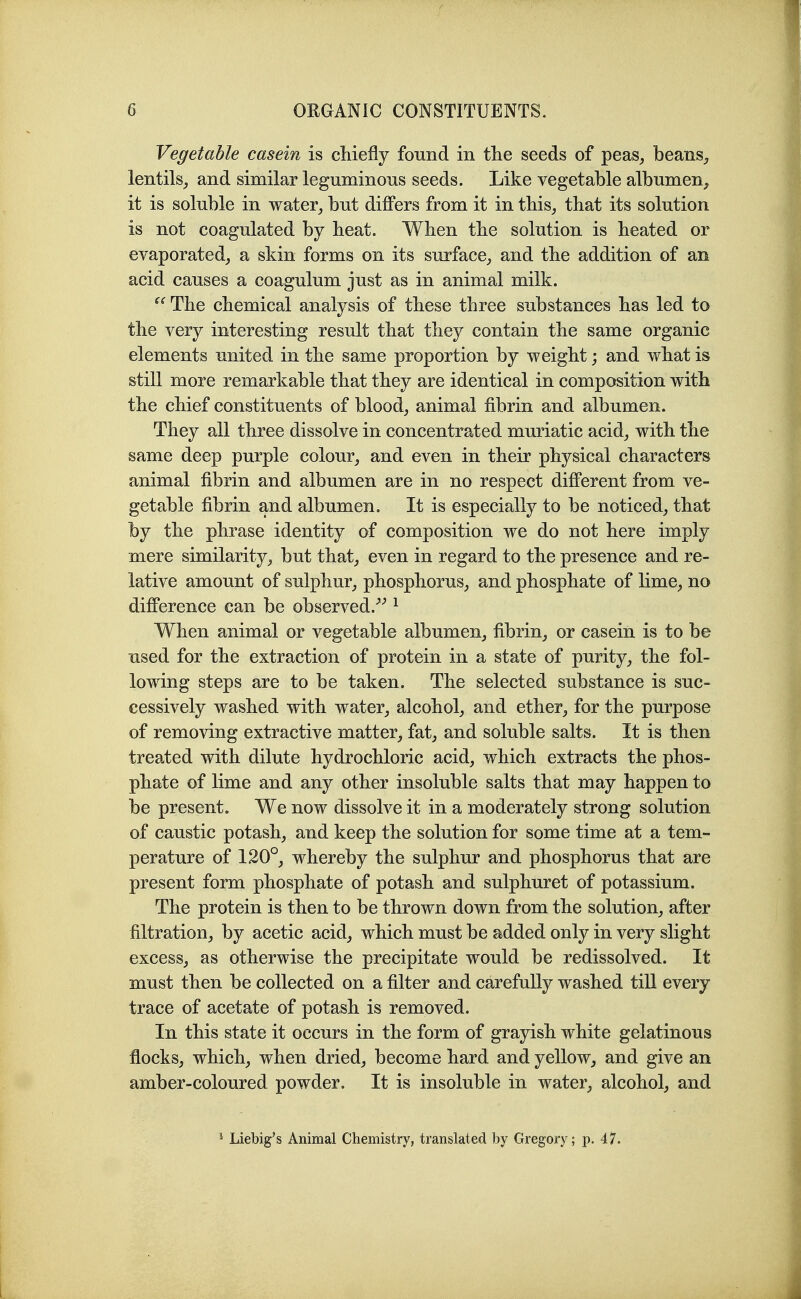 Vegetable casein is cliiefly found in the seeds of peas, beans, lentils, and similar leguminous seeds. Like vegetable albumen, it is soluble in water, but differs from it in this, that its solution is not coagulated by heat. When the solution is heated or evaporated, a skin forms on its surface, and the addition of an acid causes a coagulum just as in animal milk.  The chemical analysis of these three substances has led to the very interesting result that they contain the same organic elements united in the same proportion by weight; and what is still more remarkable that they are identical in composition with the chief constituents of blood, animal fibrin and albumen. They all three dissolve in concentrated muriatic acid, with the same deep purple colour, and even in their physical characters animal fibrin and albumen are in no respect different from ve- getable fibrin and albumen. It is especially to be noticed, that by the phrase identity of composition we do not here imply mere similarity, but that, even in regard to the presence and re- lative amount of sulphur, phosphorus, and phosphate of lime, no difference can be observed.^'' ^ When animal or vegetable albumen, fibrin, or casein is to be used for the extraction of protein in a state of purity, the fol- lowing steps are to be taken. The selected substance is suc- cessively washed with water, alcohol, and ether, for the purpose of removing extractive matter, fat, and soluble salts. It is then treated with dilute hydrochloric acid, which extracts the phos- phate of lime and any other insoluble salts that may happen to be present. We now dissolve it in a moderately strong solution of caustic potash, and keep the solution for some time at a tem- perature of 120°, whereby the sulphur and phosphorus that are present form phosphate of potash and sulphuret of potassium. The protein is then to be thrown down from the solution, after filtration, by acetic acid, which must be added only in very slight excess, as otherwise the precipitate would be redissolved. It must then be collected on a filter and carefully washed tiU every trace of acetate of potash is removed. In this state it occurs in the form of grayish white gelatinous flocks, which, when dried, become hard and yellow, and give an amber-coloured powder. It is insoluble in water, alcohol, and * Liebig's Animal Chemistry, translated by Gregory; p. 47.