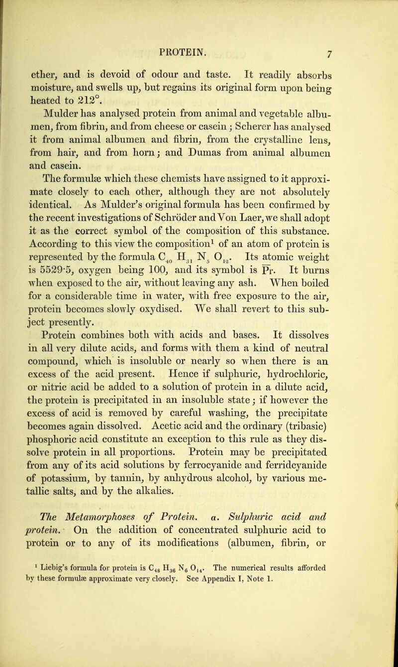 ether, and is devoid of odour and taste. It readily absorbs moisture, and swells up, but regains its original form upon being heated to 212°. Mulder has analysed protein from animal and vegetable albu- men, from fibrin, and from cheese or casein; Scherer has analysed it from animal albumen and fibrin, from the crystalline lens, from hair, and from horn; and Dumas from animal albumen and casein. The formulse which these chemists have assigned to it approxi- mate closely to each other, although they are not absolutely identical. As Mulder^s original formula has been confirmed by the recent investigations of Schroder and Von Laer,we shall adopt it as the correct symbol of the composition of this substance. According to this view the composition^ of an atom of protein is represented by the formula C_^q O^,^. Its atomic weight is 5529*5, oxygen being 100, and its symbol is Pr. It burns when exposed to the air, without leaving any ash. When boiled for a considerable time in water, with free exposure to the air, protein becomes slowly oxydised. We shall revert to this sub- ject presently. Protein combines both with acids and bases. It dissolves in all very dilute acids, and forms with them a kind of neutral compound, which is insoluble or nearly so when there is an excess of the acid present. Hence if sulphuric, hydrochloric, or nitric acid be added to a solution of protein in a dilute acid, the protein is precipitated in an insoluble state; if however the excess of acid is removed by careful washing, the precipitate becomes again dissolved. Acetic acid and the ordinary (tribasic) phosphoric acid constitute an exception to this rule as they dis- solve protein in all proportions. Protein may be precipitated from any of its acid solutions by ferrocyanide and ferridcyanide of potassium, by tannin, by anhydrous alcohol, by various me- tallic salts, and by the alkalies. The Metamorphoses of Protein, a. Sulphuric acid and protein. On the addition of concentrated sulphuric acid to protein or to any of its modifications (albumen, fibrin, or ^ Liebig's formula for protein is Hgg Ng 0,^. The numerical results afforded by these formulae approximate very closely. See Appendix I, Note 1.