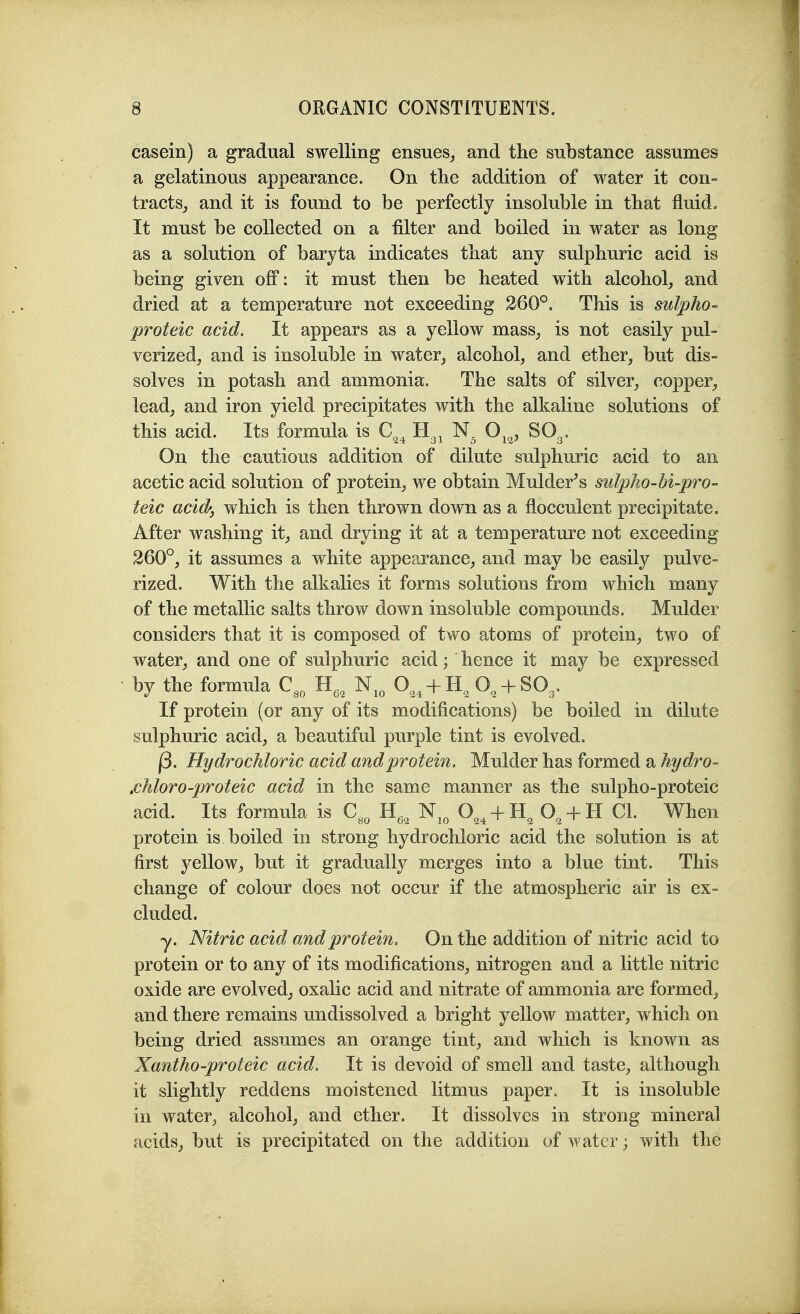 casein) a gradual swelling ensues^ and the substance assumes a gelatinous appearance. On tlie addition of water it con- tracts, and it is found to be perfectly insoluble in that fluid. It must be collected on a filter and boiled in water as long as a solution of baryta indicates tliat any sulphuric acid is being given off: it must then be heated with alcohol, and dried at a temperature not exceeding 260°. This is sulpho- proteic acid. It appears as a yellow mass, is not easily pul- verized, and is insoluble in water, alcohol, and ether, but dis- solves in potash and ammonia. The salts of silver, copper, lead, and iron yield precipitates with the alkaline solutions of this acid. Its formula is C^^ O^^, SO3. On the cautious addition of dilute sulphuric acid to an acetic acid solution of protein, we obtain Mulder^s sulpho-bi-pro~ teic acid-j which is then thrown down as a flocculent precipitate. After washing it, and drying it at a temperature not exceeding 260°, it assumes a white appearance, and may be easily pulve- rized. With the alkalies it forms solutions from which many of the metallic salts throw down insoluble compounds. Mulder considers that it is composed of two atoms of protein, two of water, and one of sulphuric acid; hence it may be expressed by the formula C,„ H,, N,„ O,, + H, O, + SO,. If protein (or any of its modifications) be boiled in dilute sulphuric acid, a beautiful purple tint is evolved. j3. Hydrochloric acid and protein. Mulder has formed a hydro- .chloro-proteic acid in the same manner as the sulpho-proteic acid. Its formula is C^, H,^ N^^ 0„4 + H^ H CI. When protein is boiled in strong hydrochloric acid the solution is at first yellow, but it gradually merges into a blue tint. This change of colour does not occur if the atmospheric air is ex- cluded. y. Nitric acid and protein. On the addition of nitric acid to protein or to any of its modifications, nitrogen and a little nitric oxide are evolved, oxalic acid and nitrate of ammonia are formed, and there remains undissolved a bright yellow matter, which on being dried assumes an orange tint, and which is known as Xantho-proteic acid. It is devoid of smell and taste, although it slightly reddens moistened litmus paper. It is insoluble in water, alcohol, and ether. It dissolves in strong mineral acids, but is precipitated on the addition of water; with the