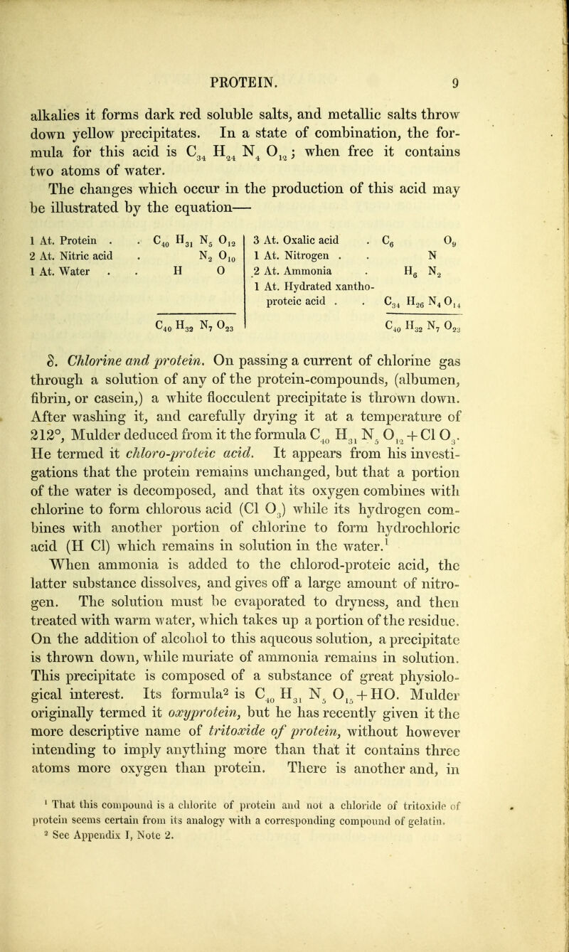 alkalies it forms dark red soluble salts, and metallic salts throw down yellow precipitates. In a state of combination, the for- mula for this acid is Cg^ H^^ O^^ ; when free it contains two atoms of water. The changes which occur in the production of this acid may be illustrated by the equation— 1 4t. Protein . . C40 H3, 0,2 3 At. Oxalic acid . Cg Oj, 2 At. Nitric acid . Ojo 1 At. Nitrogen . . N 1 At. Water . . H 0 2 At. Ammonia . Hg Ng 1 At. Hydrated xantho- proteic acid . , C34 H26N4 0,^ ^23 ' H32 N, Chlorine and protein. On passing a current of chlorine gas through a solution of any of the protein-compounds, (albumen, fibrin, or casein,) a white flocculent precipitate is thrown down. After washing it, and carefully drying it at a temperature of 212°, Mulder deduced from it the formula C^^ B.^^ O,^ + CI O3, He termed it chloro-proteic acid. It appears from his investi- gations that the protein remains unchanged, but that a portion of the water is decomposed, and that its oxygen combines with chlorine to form chlorous acid (CI O^) while its hydrogen com- bines with another portion of chlorine to form hydrochloric acid (H CI) which remains in solution in the water. ^ When ammonia is added to the chlorod-proteic acid, the latter substance dissolves, and gives off a large amount of nitro- gen. The solution must be evaporated to dryness, and then treated with warm water, which takes up a portion of the residue. On the addition of alcohol to this aqueous solution, a precipitate is thrown down, while muriate of ammonia remains in solution. This precipitate is composed of a substance of great physiolo- gical interest. Its formula2 is C^^ Hg^ O^^ + HO. Mulder originally termed it oxyproteiuj but he has recently given it the more descriptive name of tritoxide of proteivt, without however intending to imply anything more than that it contains three atoms more oxygen than protein. There is another and, in * That this compound is a chlorite of protein and not a chloride of tritoxide of protein seems certain from its analogy with a corresponding compound of gelatin,
