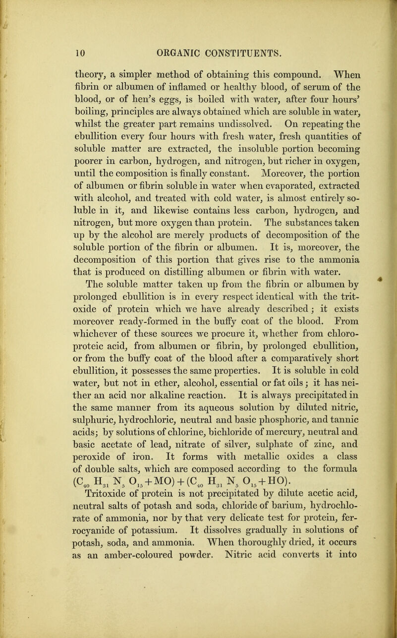 theory, a simpler method of obtaining this compound. When fibrin or albumen of inflamed or healthy blood, of serum of the blood, or of hen^s eggs, is boiled with water, after four hours' boiling, principles are always obtained which are soluble in water, whilst the greater part remains undissolved. On repeating the ebullition every four hours with fresh water, fresh quantities of soluble matter are extracted, the insoluble portion becoming poorer in carbon, hydrogen, and nitrogen, but richer in oxygen, until the composition is finally constant. Moreover, the portion of albumen or fibrin soluble in water when evaporated, extracted with alcohol, and treated with cold water, is almost entirely so- luble in it, and likewise contains less carbon, hydrogen, and nitrogen, but more oxygen than protein. The substances taken up by the alcohol are merely products of decomposition of the soluble portion of the fibrin or albumen. It is, moreover, the decomposition of this portion that gives rise to the ammonia that is produced on distilling albumen or fibrin with water. The soluble matter taken up from the fibrin or albumen by prolonged ebullition is in every respect identical with the trit- oxide of protein which we have already described; it exists moreover ready-formed in the bulfy coat of the blood. From whichever of these sources we procure it, whether from chloro- proteic acid, from albumen or fibrin, by prolonged ebullition, or from the buffy coat of the blood after a comparatively short ebullition, it possesses the same properties. It is soluble in cold water, but not in ether, alcohol, essential or fat oils; it has nei- ther an acid nor alkaline reaction. It is always precipitated in the same manner from its aqueous solution by diluted nitric, sulphuric, hydrochloric, neutral and basic phosphoric, and tannic acids; by solutions of chlorine, bichloride of mercury, neutral and basic acetate of lead, nitrate of silver, sulphate of zinc, and peroxide of iron. It forms with metallic oxides a class of double salts, which are composed according to the formula (C,„ H3. O,, + MO) + (C,„ H3, O., + HO). Tritoxide of protein is not precipitated by dilute acetic acid, neutral salts of potash and soda, chloride of barium, hydrochlo- rate of ammonia, nor by that very delicate test for protein, fer- rocyanide of potassium. It dissolves gradually in solutions of potash, soda, and ammonia. When thoroughly dried, it occurs as an amber-coloured powder. Nitric acid converts it into