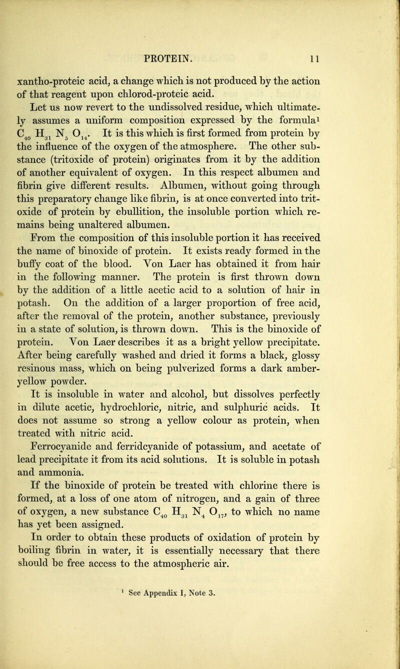 xantho-proteic acid^ a change whicli is not produced by the action of that reagent upon chlorod-proteic acid. Let us now revert to the undissolved residue, which ultimate- ly assumes a uniform composition expressed by the formula i Oj^. It is this which is first formed from protein by the influence of the oxygen of the atmosphere. The other sub- stance (tritoxide of protein) originates from it by the addition of another equivalent of oxygen. In this respect albumen and fibrin give different results. Albumen, without going through this preparatory change like fibrin, is at once converted into trit- oxide of protein by ebullition, the insoluble portion which re- mains being unaltered albumen. From the composition of this insoluble portion it has received the name of binoxide of protein. It exists ready formed in the bufPy coat of the blood. Von Laer has obtained it from hair in the following manner. The protein is first thrown down by the addition of a little acetic acid to a solution of hair in potash. On the addition of a larger proportion of free acid, after the removal of the protein, another substance, previously in a state of solution, is thrown down. This is the binoxide of protein. Von Laer describes it as a bright yellow precipitate. After being carefully washed and dried it forms a black, glossy resinous mass, which on being pulverized forms a dark amber- yellow powder. It is insoluble in water and alcohol, but dissolves perfectly in dilute acetic, hydrochloric, nitric, and sulphuric acids. It does not assume so strong a yellow colour as protein, when treated with nitric acid. Ferrocyanide and ferridcyanide of potassium, and acetate of lead precipitate it from its acid solutions. It is soluble in potash and ammonia. If the binoxide of protein be treated with chlorine there is formed, at a loss of one atom of nitrogen, and a gain of three of oxygen, a new substance C^^ Hg^ O^^, to which no name has yet been assigned. In order to obtain these products of oxidation of protein by boiling fibrin in water, it is essentially necessary that there should be free access to the atmospheric air.