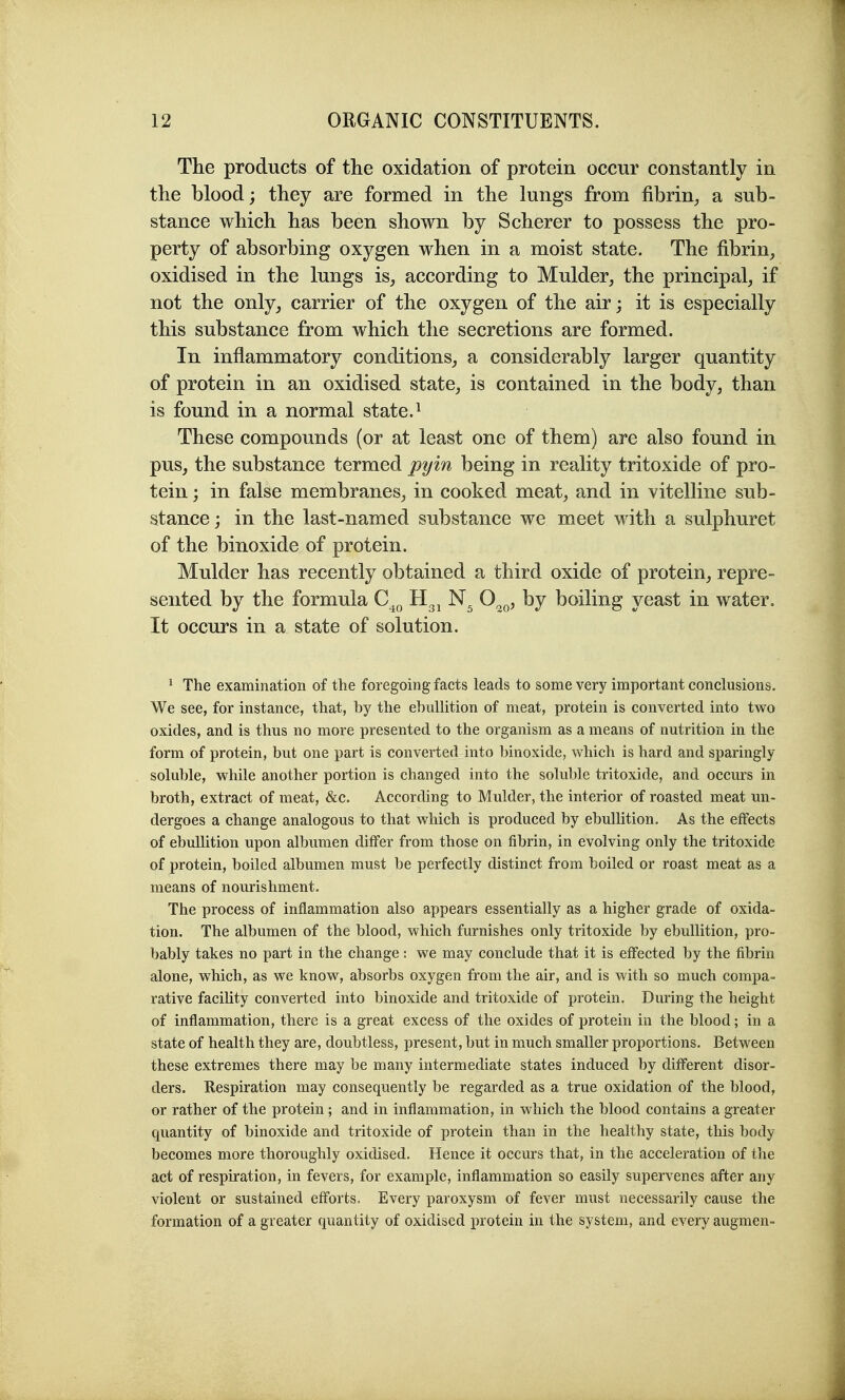 The products of the oxidation of protein occur constantly in the blood; they are formed in the lungs from fibrin^ a sub- stance which has been shown by Scherer to possess the pro- perty of absorbing oxygen when in a moist state. The fibrin, oxidised in the lungs is, according to Mulder, the principal, if not the only, carrier of the oxygen of the air; it is especially this substance from which the secretions are formed. In inflammatory conditions, a considerably larger quantity of protein in an oxidised state, is contained in the body, than is found in a normal state.^ These compounds (or at least one of them) are also found in pus, the substance termed pyin being in reality tritoxide of pro- tein ; in false membranes, in cooked meat, and in vitelline sub- stance ; in the last-named substance we meet with a sulphuret of the binoxide of protein. Mulder has recently obtained a third oxide of protein, repre- sented by the formula C^^ O^^, by boiling yeast in water. It occurs in a state of solution. * The examination of the foregoing facts leads to some very important conclusions. We see, for instance, that, by the ebullition of meat, protein is converted into two oxides, and is thus no more presented to the organism as a means of nutrition in the form of protein, but one part is converted into binoxide, vdiich is hard and sparingly soluble, while another portion is changed into the soluble tritoxide, and occurs in broth, extract of meat, &c. According to Mulder, the interior of roasted meat un- dergoes a change analogous to that which is produced by ebullition. As the effects of ebullition upon albumen differ from those on fibrin, in evolving only the tritoxide of protein, boiled albumen must be perfectly distinct from boiled or roast meat as a means of nourishment. The process of inflammation also appears essentially as a higher grade of oxida- tion. The albumen of the blood, which furnishes only tritoxide by ebullition, pro- bably takes no part in the change: we may conclude that it is effected by the fibrin alone, which, as we know, absorbs oxygen from the air, and is with so much compa- rative facility converted into binoxide and tritoxide of protein. Dming the height of inflammation, there is a great excess of the oxides of protein in the blood; in a state of health they are, doubtless, present, but in much smaller proportions. Between these extremes there may be many intermediate states induced by different disor- ders. Respiration may consequently be regarded as a true oxidation of the blood, or rather of the protein; and in inflammation, in which the blood contains a greater quantity of binoxide and tritoxide of protein than in the healthy state, this body becomes more thoroughly oxidised. Hence it occurs that, in the acceleration of the act of respiration, in fevers, for example, inflammation so easily supervenes after any violent or sustained efforts. Every paroxysm of fever must necessarily cause the formation of a greater quantity of oxidised protein in the system, and every augmen-