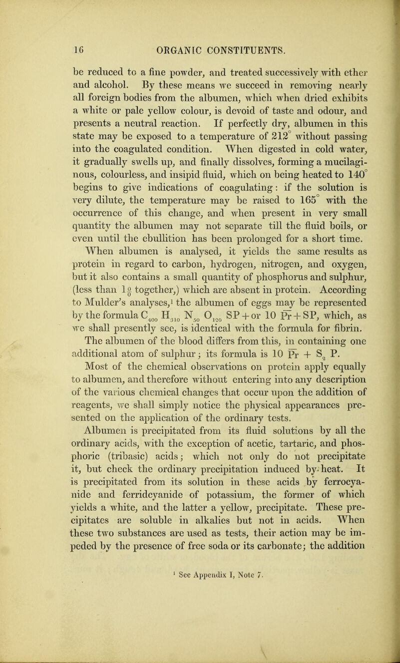 be reduced to a fine powder, and treated successively with ether and alcohol. By these means we succeed in removing nearly all foreign bodies from the albumen, which when dried exhibits a white or pale yellow colour, is devoid of taste and odour, and presents a neutral reaction. If perfectly dry, albumen in this state may be exposed to a temperature of 212 without passing into the coagulated condition. When digested in cold water, it gradually swells up, and finally dissolves, forming a mucilagi- nous, colourless, and insipid fluid, which on being heated to 140° begins to give indications of coagulating: if the solution is very dilute, the temperature may be raised to 165° with the occurrence of this change, and when present in very small quantity the albumen may not separate till the fluid boils, or even until the ebullition has been prolonged for a short time. When albumen is analysed, it yields the same results as protein in regard to carbon, hydrogen, nitrogen, and oxygen, but it also contains a small quantity of phosphorus and sulphur, (less than 1 o together,) which are absent in protein. According to Mulder's analyses, i the albumen of eggs may be represented by the formula C^„^ B.^^^ N^^ O^,^ SP + or 10 P? + SP, which, as we shall presently see, is identical with the formula for fibrin. The albumen of the blood difl'ers from this, in containing one additional atom of sulphur; its formula is 10 Pr + P. Most of the chemical observations on protein apply equally to albumen, and therefore without entering into any description of the various chemical changes that occur upon the addition of reagents, we shall simply notice the physical appearances pre- sented on the application of the ordinary tests. Albumen is precipitated from its fiuid solutions by all the ordinary acids, with the exception of acetic, tartaric, and phos- phoric (tribasic) acids; which not only do not precipitate it, but check the ordinary precipitation induced by-heat. It is precipitated from its solution in these acids by ferrocya- nide and ferridcyanide of potassium, the former of which yields a white, and the latter a yellow, precipitate. These pre- cipitates are soluble in alkalies but not in acids. When these two substances are used as tests, their action may be im- peded by the presence of free soda or its carbonate; the addition