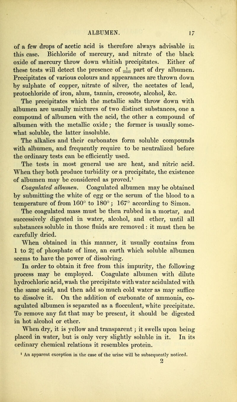 of a few drops of acetic acid is therefore always advisable in this case. Bichloride of mercury, and nitrate of the black oxide of mercury throw down whitish precipitates. Either of these tests will detect the presence of part of dry albumen. Precipitates of various colours and appearances are thrown down by sulphate of copper, nitrate of silver, the acetates of lead, protochloride of iron, alum, tannin, creosote, alcohol, &c. The precipitates which the metallic salts throw down with albumen are usually mixtures of two distinct substances, one a compound of albumen with the acid, the other a compound of albumen with the metallic oxide; the former is usually some- what soluble, the latter insoluble. The alkalies and their carbonates form soluble compounds with albumen, and frequently require to be neutralized before the ordinary tests can be efficiently used. The tests in most general use are heat, and nitric acid. When they both produce turbidity or a precipitate, the existence of albumen may be considered as proved.^ Coagulated albumen. Coagulated albumen may be obtained by submitting the white of egg or the serum of the blood to a temperature of from 160° to 180°; 167° according to Simon. The coagulated mass must be then rubbed in a mortar, and successively digested in water, alcohol, and ether, until all substances soluble in those fluids are removed: it must then be carefully dried. When obtained in this manner, it usually contains from 1 to 2~ of phosphate of lime, an earth which soluble albumen seems to have the power of dissolving. In order to obtain it free from this impurity, the following process may be employed. Coagulate albumen with dilute hydrochloric acid, wash the precipitate with water acidulated with the same acid, and then add so much cold water as may suffice to dissolve it. On the addition of carbonate of ammonia, co- agulated albumen is separated as a flocculent, white precipitate. To remove any fat that may be present, it should be digested in hot alcohol or ether. When dry, it is yellow and transparent; it swells upon being placed in water, but is only very slightly soluble in it. In its ordinary chemical relations it resembles protein. • An apparent exception in the case of the urine will be subsequently noticed. 2
