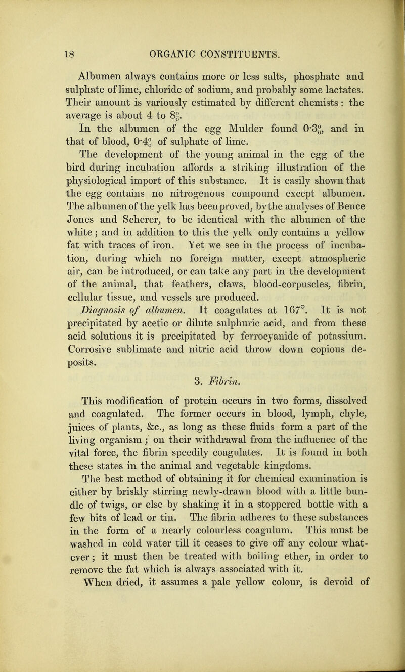 Albumen always contains more or less salts^ pliosphate and snlpliate of lime^ chloride of sodium^ and probably some lactates. Their amount is variously estimated by different chemists : the average is about 4 to 8§. In the albumen of the egg Mulder found 0'3§, and in that of bloody 0-4g of sulphate of lime. The development of the young animal in the egg of the bird during incubation affords a striking illustration of the physiological import of this substance. It is easily shown that the egg contains no nitrogenous compound except albumen. The albumen of the yelk has been proved, by the analyses of Bence Jones and Scherer, to be identical with the albumen of the white; and in addition to this the yelk only contains a yellow fat with traces of iron. Yet we see in the process of incuba- tion, during which no foreign matter, except atmospheric air, can be introduced, or can take any part in the development of the animal, that feathers, claws, blood-corpuscles, fibrin, cellular tissue, and vessels are produced. Diagnosis of albumen. It coagulates at 167°. It is not precipitated by acetic or dilute sulphuric acid, and from these acid solutions it is precipitated by ferrocyanide of potassium. Corrosive sublimate and nitric acid throw down copious de- posits. 3. Fibrin. This modification of protein occurs in two forms, dissolved and coagulated. The former occurs in blood, lymph, chyle, juices of plants, &c., as long as these fluids form a part of the living organism ; on their withdrawal from the influence of the vital force, the fibrin speedily coagulates. It is found in both these states in the animal and vegetable kingdoms. The best method of obtaining it for chemical examination is either by briskly stirring newly-drawn blood with a little bun- dle of twigs, or else by shaking it in a stoppered bottle with a few bits of lead or tin. The fibrin adheres to these substances in the form of a nearly colourless coagulum. This must be washed in cold water till it ceases to give off any colour what- ever ; it must then be treated with boiling ether, in order to remove the fat which is always associated with it. When dried, it assumes a pale yellow colour, is devoid of