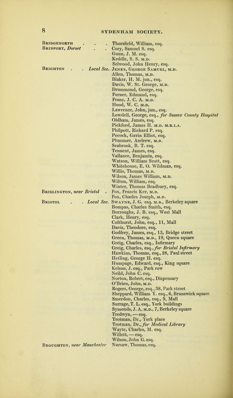 Bridgenorth . . . Thursfield, William, esq. Bridport, Dorset . . Cory, Samuel S. esq. Gunn, J. M. esq. Keddle, S. S. m.d. Selwood, John Hemy, esq. Brighton . . Local Sec. Jenks, George Samuel, m.d. Allen, Thomas, m.d. Blaker, H. M. jun., esq. Davis, W. St. George, m.d. Drummond, George, esq. Fm-ner, Edmund, esq. Franz, J. C. A. m.d. Hood, W. C. m.d. Lawrence, John, jun., esq. Lowdell, George, esq., for Sussex County Hospital Oldham, James, esq. Pickford, James H. m.d. m.r.i.a. Philpott, Richard P. esq. Pocock, Gavin Elliot, esq. Plummer, Andrew, m.d. Seabrook, B. T. esq. Tennent, James, esq. Vallance, Benjamin, esq. Watson, William Scott, esq. Whitehouse, E. 0. Wildman, esq. Willis, Thomas, m.d. Wilson, James William, m.d. Wilton, William, esq. Winter, Thomas Bradbury, esq. Brislington, near Bristol . Fox, Francis Ker, m.d. Fox, Charles Joseph, m.d. Bristol . . Local Sec. Swayne, J. G. esq. m.b., Berkeley square Bompas, Charles Smith, esq. Burroughs, J. B. esq., West Mall Clark, Henry, esq. Colthurst, John, esq., 11, Mall Davis, Theodore, esq. Godfrey, James, esq., 13, Bridge street Green, Thomas, m.d., 19, Queen square Greig, Charles, esq.. Infirmary Greig, Charles, esq.,/or Bristol Infirmary Hawkins, Thomas, esq., 28, Paul street HetUng, George H. esq. Humpage, Edward, esq., King square Kelson, J. esq.. Park row Neild, John C. esq. Norton, Robert, esq.. Dispensary O'Brien, John, m.d. Rogers, George, esq., 38, Park street Sheppard, William Y. esq., 6, Brunswick square Smerdon, Charles, esq., 9, Mall Surrage, T. L. esq., York buildings Symonds, J. A. m.d., 7, Berkeley square Tredwyn, — esq. Trotman, Dr., York place Trotman, Dr.,/or Medical Library Wayte, Charles, M. esq. Willett, — esq. Wilson, John G. esq. Broughton, near Manchester Nursaw, Thomas, esq.