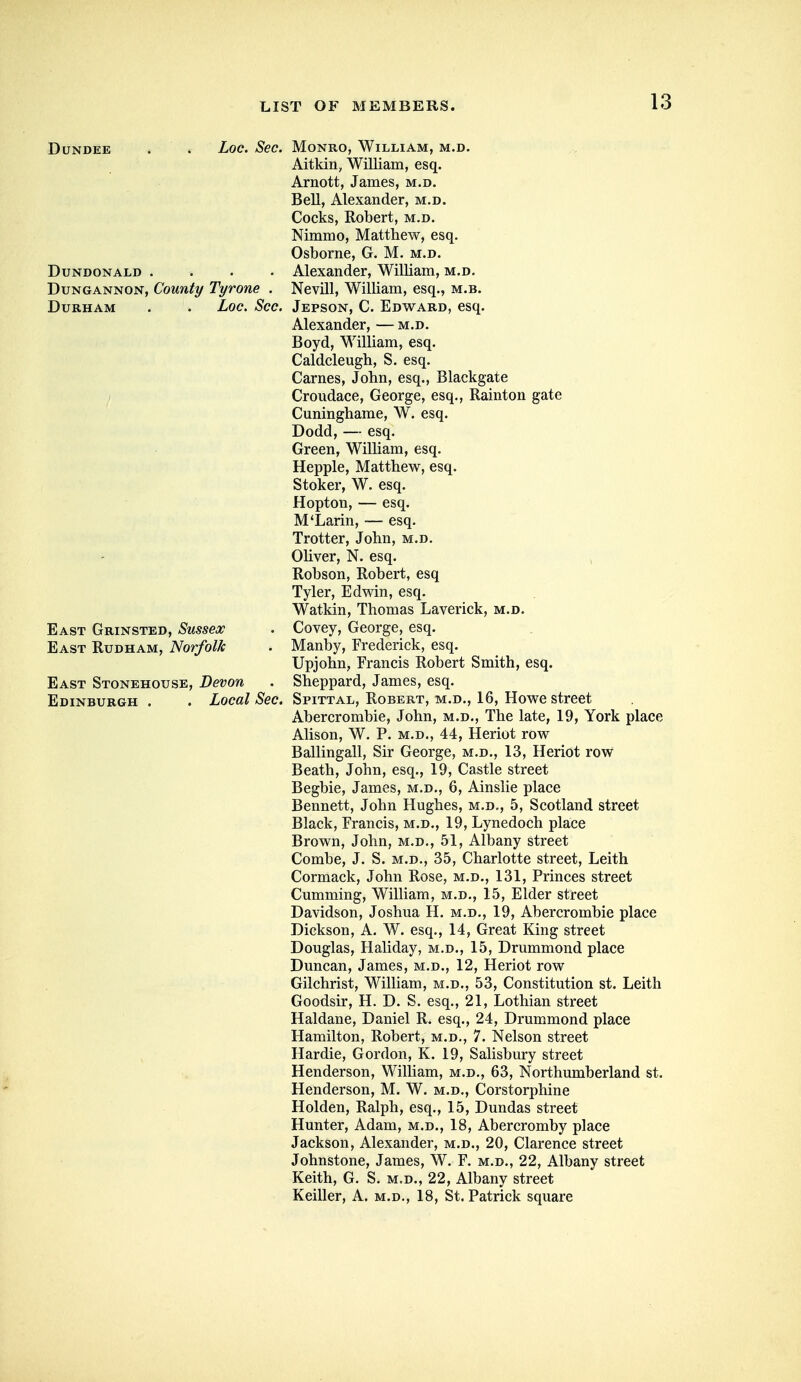 Dundee DUNDONALD .... DuNGANNON, Couuty Tyrone . Durham . . Loc. Sec East Grinsted, Sussex East Rudham, Norfolk East Stonehouse, Devon Edinburgh . . Local Sec Loc. Sec. Monro, William, m.d. Aitkin, William, esq. Arnott, James, m.d. Bell, Alexander, m.d. Cocks, Robert, m.d. Nimmo, Matthew, esq. Osborne, G. M. m.d. . Alexander, William, m.d. Nevill, William, esq., m.b. Jepson, C. Edward, esq. Alexander, — m.d. Boyd, William, esq. Caldcleugh, S. esq. Carnes, John, esq., Blackgate Croudace, George, esq., Rainton gate Cuninghame, W. esq. Dodd, — esq. Green, William, esq. Hepple, Matthew, esq. Stoker, W. esq. Hopton, — esq. M'Larin, — esq. Trotter, John, m.d. Oliver, N. esq. Robson, Robert, esq Tyler, Edwin, esq. Watkin, Thomas Laverick, m.d. Covey, George, esq. Manby, Frederick, esq. Upjohn, Francis Robert Smith, esq. Sheppard, James, esq. Spittal, Robert, m.d., 16, Howe street Abercrombie, John, m.d., The late, 19, York place Alison, W. P. M.D., 44, Heriot row Ballingall, Sir George, m.d,, 13, Heriot row Beath, John, esq., 19, Castle street Begbie, James, m.d., 6, Ainslie place Bennett, John Hughes, m.d., 5, Scotland street Black, Francis, m.d., 19, Lynedoch place Brown, John, m.d., 51, Albany street Combe, J. S. m.d., 35, Charlotte street, Leith Cormack, John Rose, m.d., 131, Princes street Gumming, WiUiam, m.d., 15, Elder street Davidson, Joshua H. m.d., 19, Abercrombie place Dickson, A. W. esq., 14, Great King street Douglas, Haliday, m.d., 15, Drummond place Duncan, James, m.d., 12, Heriot row Gilchrist, William, m.d., 53, Constitution st. Leith Goodsir, H. D. S. esq., 21, Lothian street Haldane, Daniel R. esq., 24, Drummond place Hamilton, Robert, m.d,, 7. Nelson street Hardie, Gordon, K. 19, Salisbury street Henderson, William, m.d., 63, Northumberland st. Henderson, M. W. m.d., Corstorphine Holden, Ralph, esq., 15, Dundas street Hunter, Adam, m.d., 18, Abercromby place Jackson, Alexander, m.d., 20, Clarence street Johnstone, James, W. F. m.d,, 22, Albany street Keith, G. S, m.d., 22, Albany street Keiller, A. m.d., 18, St. Patrick square