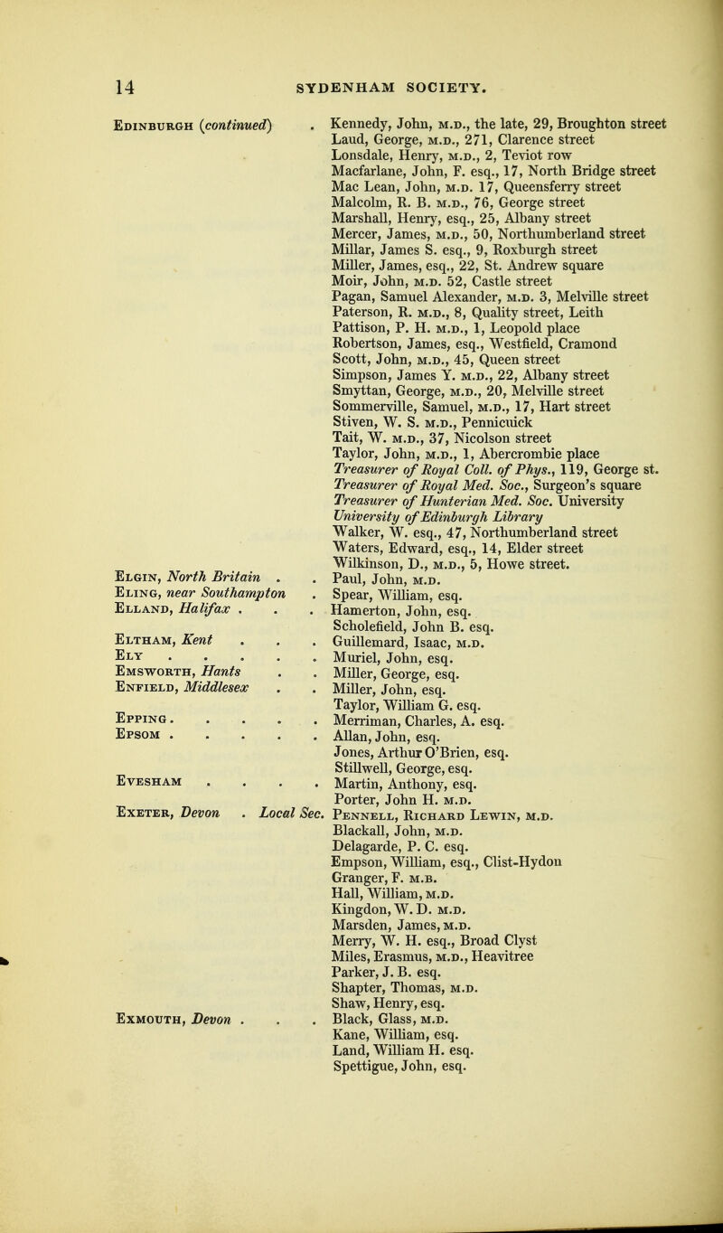 Edinburgh {continued) . Kennedy, John, m.d., the late, 29, Broughton street Laud, George, m.d., 271, Clarence street Lonsdale, Henry, m.d., 2, Teviot row Macfarlane, John, F. esq., 17, North Bridge street Mae Lean, John, m.d. 17, Queensferry street Malcolm, R. B. m.d., 76, George street Marshall, Henry, esq., 25, Albany street Mercer, James, m.d., 50, Northumberland street Millar, James S. esq., 9, Roxburgh street Miller, James, esq., 22, St. Andrew square Moir, John, m.d. 52, Castle street Pagan, Samuel Alexander, m.d. 3, Melville street Paterson, R. m.d., 8, QuaUty street, Leith Pattison, P. H. m.d., 1, Leopold place Robertson, James, esq., Westfield, Cramond Scott, John, M.D., 45, Queen street Simpson, James Y. m.d., 22, Albany street Smyttan, George, m.d., 20, Melville street Sommerville, Samuel, m.d., 17, Hart street Stiven, W. S. m.d., Pennicuick Tait, W. M.D., 37, Nicolson street Taylor, John, m.d., 1, Abercrombie place Treasurer of Royal Coll. ofPhys., 119, George st. Treasurer of Royal Med. Soc, Surgeon's square Treasurer of Hunterian Med. Soc. University University of Edinburgh Library Walker, W. esq., 47, Northumberland street Waters, Edward, esq., 14, Elder street Wilkinson, D., m.d., 5, Howe street. Elgin, North Britain . . Paul, John, m.d. Eling, near Southampton . Spear, William, esq. Elland, Halifax , . . Hamerton, John, esq. Scholefield, John B. esq. Eltham, Kent . , . Guillemard, Isaac, m.d. Ely . . . . , Muriel, John, esq. Emsworth, Hants . . Miller, George, esq. Enfield, Middlesex . . Miller, John, esq. Taylor, Wilham G. esq. Epping Merriman, Charles, A. esq. Epsom AUan, John, esq. Jones, Arthur O'Brien, esq. Stillwell, George, esq. Evesham .... Martin, Anthony, esq. Porter, John H. m.d. Exeter, Devon . Local Sec. Pennell, Richard Lewin, m.d. BlackaU, John, m.d. Delagarde, P. C. esq. Empson, William, esq., Clist-Hydon Granger, F. m.b. Hall, William, m.d. Kingdon,W.D. m.d. Marsden, James, m.d. Merry, W. H. esq., Broad Clyst Miles, Erasmus, m.d., Heavitree Parker, J. B. esq. Shapter, Thomas, m.d. Shaw, Henry, esq. ExMOUTH, Devon . . . Black, Glass, m.d. Kane, Wilham, esq. Land, WiUiam H. esq. Spettigue, John, esq.