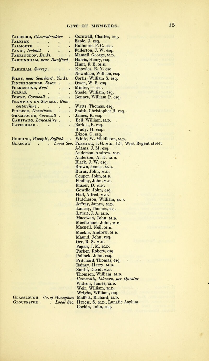 Fairford, Gloucestershire . Cornwall, Charles, esq. Falkirk .... Espie, J. esq. Falmouth .... Bullmore, F. C. esq. Fanet, Ireland . . . Fullerton, J. W. esq. Farringdon, Berks. . . Mantell, George, m.d. Farningham, near Dartford Harris, Henry, esq. Hunt, F. B. M.D. Farnham, Surrey . . . Knowles, E. Y. esq. Newnham, William, esq. Filey, near Scarboro*, YorJcs. Cortis, William S. esq. FlNCHINGFIELD, EsseX Folkestone, Kent Forfar FowEY, Cornwall . Frampton-on-Severn cestershire . FuLBECK, Grantham Grampound, Cornwall Garstang, Lancashire Gateshead . Owen, W. B. esq. . Minter, — esq. . Steele, William, esq. . Bennet, William P. esq. Glou- Watts, Thomas, esq. Smith, Christopher B. esq. James, R. esq. Bell, WiUiam, m.d. . Barkus, B. esq. Brady, H. esq.» Dixon, G. esq. Gedding, Woolpit, Suffolk . White, W. Middleton, m.d. Glasgow . . Local Sec. Fleming, J. G. m.d. 121, West Regent street Adams, J. M. esq. Anderson, Andrew, m.d. Anderson, A. D. m.d. Black, J. W. esq. Brown, James, m.d. Burns, John, m.d. Couper, John, m.d. Findley, John, m.d. Frazer, D. r.n. Gowdie, John, esq. Hall, Alfred, m.d. Hutcheson, William, m.d, Jeffray, James, m.d. Lancey, Thomas, esq. Laurie, J. A. m.d. Macewan, John, m.d. Macfarlane, John, m.d. Macneil, Neil, m.d. Mackie, Andrew, m.d. Maund, John, esq. Orr, R. S. m.d. Pagan, J. M. m.d. Parker, Robert, esq. Pollock, John, esq. Pritchard, Thomas, esq. Rainey, Harry, m.d. Smith, David, m.d. Thomson, William, m.d. University Library, per Questor Watson, James, m.d. Weir, WilUam, m.d. Wright, William, esq. Glasslough. Co. ofMonaghan MafFett, Richard, m.d. Gloucester . . Local Sec. Hitch, S. m.d.. Lunatic Asylum / Cockin, John, esq.