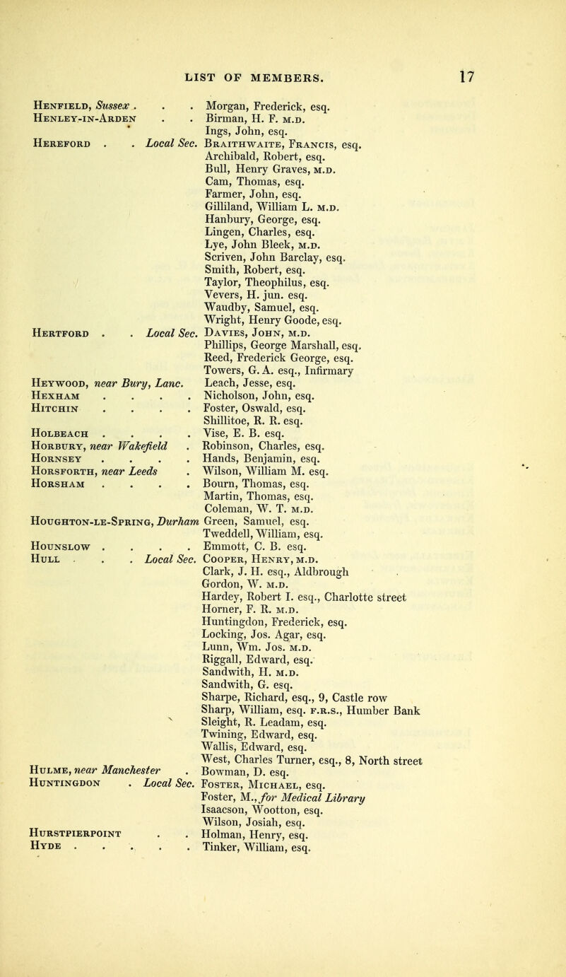 Henfield, Sussex . Henley-in-Arden Hereford . Local Sec. Hertford . Local Sec. Heywood, near Bury, Lane. Hexham . . . . HiTCHIN . . . . HOLBEACH . . . . HoRBURY, near Wakefield HORNSEY .... HoRSFORTH, near Leeds Horsham . . . . Houghton-le-Spring, Durham HOUNSLOW .... Hull . . Local Sec. HuLME, near Manchester Huntingdon . Local Sec. hurstpierpoint Hyde . Morgan, Frederick, esq. Birman, H. F. m.d. Ings, John, esq. Braithwaite, Francis, esq. Archibald, Robert, esq. Bull, Henry Graves, m.d. Cam, Thomas, esq. Farmer, John, esq. Gilliland, William L. m.d. Hanbury, George, esq. Lingen, Charles, esq. Lye, John Bleek, m.d. Scriven, John Barclay, esq. Smith, Robert, esq. Taylor, Theophilus, esq. Vevers, H. jun. esq. Waudby, Samuel, esq. Wright, Henry Goode, esq. Davies, John, m.d. Phillips, George Marshall, esq. Reed, Frederick George, esq. Towers, G. A. esq.. Infirmary Leach, Jesse, esq. Nicholson, John, esq. Foster, Oswald, esq. Shillitoe, R. R. esq. Vise, E. B. esq. Robinson, Charles, esq. Hands, Benjamin, esq. Wilson, WiUiam M. esq. Bourn, Thomas, esq. Martin, Thomas, esq. Coleman, W. T. m.d. Green, Samuel, esq. Tweddell, William, esq. Emmott, C. B. esq. Cooper, Henry, m.d. Clark, J. H. esq., Aldbrough Gordon, W. m.d. Hardey, Robert I. esq., Charlotte street Horner, F. R. m.d. Huntingdon, Frederick, esq. Locking, Jos. Agar, esq. Lunn, Wm. Jos. m.d. Riggall, Edward, esq. Sandwith, H. m.d. Sandwith, G. esq. Sharpe, Richard, esq., 9, Castle row Sharp, William, esq. f.r.s., Humber Bank Sleight, R. Leadam, esq. Twining, Edward, esq. Wallis, Edward, esq. West, Charles Turner, esq., 8, North street Bowman, D. esq. Foster, Michael, esq. Foster, M.,/or Medical Library Isaacson, Wootton, esq. Wilson, Josiah, esq. Holman, Henry, esq. Tinker, William, esq.