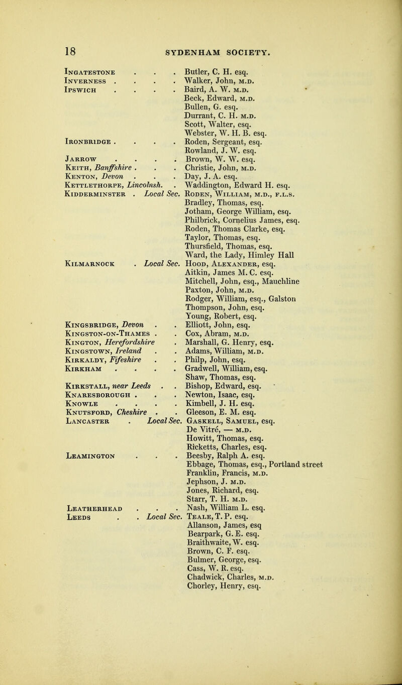 Ingatestone Inverness . Ipswich Ironbridge Jarrow .... Keith, Banffshire . Kenton, Devon Kettlethorpe, Lincolmh. Kidderminster . Local Sec. Kilmarnock Local Sec. Kingsbridge, Devon Kingston-on-Thames . Kington, Herefordshire Kingstown, Ireland KiRKALDY, Fifeshire Kirkham .... KiRKSTALL, near Leeds Knaresborough . Knowle .... Knutsford, Cheshire . Lancaster . Local Sec. Leamington Leatherhead Leeds . Local Sec. Butler, C. H. esq. Walker, John, m.d. Baird, A. W. m.d. Beck, Edward, m.d. BuUen, G. esq. Durrant, C. H. m.d. Scott, Walter, esq. Webster, W. H. B. esq. Roden, Sergeant, esq. Rowland, J. W. esq. Brown, W. W. esq. Christie, John, m.d. Day, J. A. esq. Waddington, Edward H. esq. Roden, William, m.d., f.l.s. Bradley, Thomas, esq. Jotham, George William, esq. Philbrick, Cornehus James, esq. Roden, Thomas Clarke, esq. Taylor, Thomas, esq. Thursfield, Thomas, esq. Ward, the Lady, Himley Hall Hood, Alexander, esq. Aitkin, James M. C. esq. Mitchell, John, esq., Mauchline Paxton, John, m.d. Rodger, William, esq., Galston Thompson, John, esq. Young, Robert, esq. Elliott, John, esq. Cox, Abram, m.d. Marshall, G. Henry, esq. Adams, William, m.d. Philp, John, esq. Gradwell, William, esq. Shaw, Thomas, esq. Bishop, Edward, esq. Newton, Isaac, esq. Kimbell, J. H. esq. Gleeson, E. M. esq. Gaskell, Samuel, esq. De Vitre, — m.d. Howitt, Thomas, esq. Ricketts, Charles, esq. Beesby, Ralph A. esq. Ebbage, Thomas, esq., Portland street Franklin, Francis, m.d. Jephson, J. m.d. Jones, Richard, esq. Starr, T. H. m.d. Nash, William L. esq. Teale, T. p. esq. AUanson, James, esq Bearpark, G. E. esq. Braithwaite, W. esq. Brown, C. F. esq. Bulmer, George, esq. Cass, W. R, esq. Chadwick, Charles, m.d, Chorley, Henry, esq.