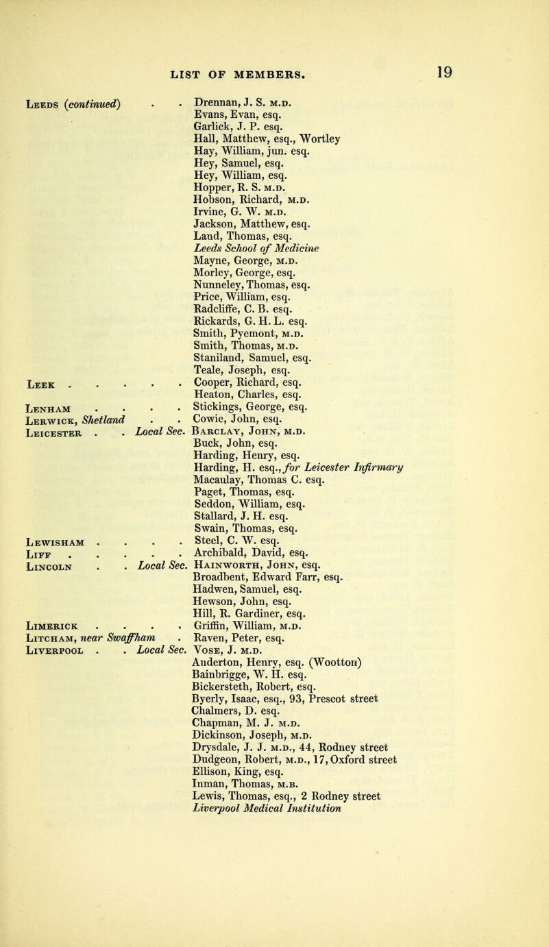 Le^ds (continued) • • Drennan, J. S. m.d. Evans, Evan, esq. Garlick, J. P. esq. Hall, Matthew, esq., Wortley Hay, William, jun. esq. Hey, Samuel, esq. Hey, William, esq. Hopper, R. S. m.d. Hobson, Richard, m.d. Irvine, G. W. m.d. Jackson, Matthew, esq. Land, Thomas, esq. Leeds School of Medicine Mayne, George, m.d. Morley, George, esq. Nunneley, Thomas, esq. Price, William, esq. RadchfFe, C. B. esq. Rickards, G. H. L. esq. Smith, Pyemont, m.d. Smith, Thomas, m.d. Staniland, Samuel, esq. Teale, Joseph, esq. Leek Cooper, Richard, esq. Heaton, Charles, esq. Lenham .... Stickings, George, esq. Lerwick, Shetland . . Cowie, John, esq. Leicester . . Local Sec. Barclay, John, m.d. Buck, John, esq. Harding, Henry, esq. Harding, H. esq.,/or Leicester Infirmary Macaulay, Thomas C. esq. Paget, Thomas, esq. Seddon, William, esq. Stallard, J. H. esq. Swain, Thomas, esq. Lewisham .... Steel, C. W. esq. LiFF Archibald, David, esq. Lincoln . . Local Sec. Hainworth, John, esq. Broadbent, Edward Farr, esq. Hadwen, Samuel, esq. Hewson, John, esq. Hill, R. Gardiner, esq. Limerick .... Griffin, William, m.d. Litcham, near Swaffham . Raven, Peter, esq. Liverpool . . Local Sec. Vose, J. m.d. Anderton, Henry, esq. (Wootton) Bainbrigge, W. H. esq. Bickersteth, Robert, esq. Byerly, Isaac, esq., 93, Prescot street Chalmers, D. esq. Chapman, M. J. m.d. Dickinson, Joseph, m.d. Drysdale, J. J. m.d., 44, Rodney street Dudgeon, Robert, m.d., 17, Oxford street Ellison, King, esq. Inman, Thomas, m.b. Lewis, Thomas, esq., 2 Rodney street Liverpool Medical Institution
