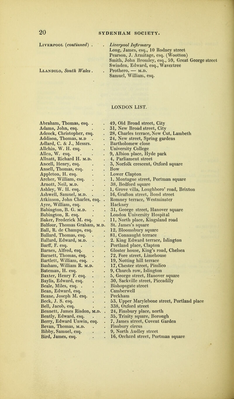 JjIVErpool {continued) . . Liverpool Infirmary Long, James, esq., 10 Rodney street Pearson, J. Armitage, esq. (Wootton) Smith, John Bromley, esq., 59, Great George street Swinden, Edward, esq., Waver tree Llandilo, South Wales . . Prothero, — m.d. Samuel, WiUiam, esq. LONDON LIST. Abraham, Thomas, esq Adams, John, esq. Adeock, Christopher, esq. Addison, Thomas, m.d Adlard, C. & J., Messrs. AUchin, W. H. esq. Allen, W. esq. AUnatt, Kichard H. m.d Ancell, Henry, esq. Ansell, Thomas, esq. Appleton, H. esq. Archer, William, esq. Arnott, Neil, m.d. Ashley, W. H. esq. Ashwell, Samuel, m.d. Atkinson, John Charles, esq. Ayre, William, esq. Babington, B. G. m.d. Babington, R. esq. Baker, Frederick M. esq, Balfour, Thomas Graham Ball, R. de Champs, esq Ballard, Thomas, esq. Ballard, Edward, m.d. BarfF, F. esq. Barnes, Alfred, esq. Barnett, Thomas, esq. Bartlett, WiUiam, esq. Basham, William R. m.d, Bateman, H. esq. Baxter, Henry F. esq. Bay lis, Edward, esq. Beale, Miles, esq. . Bean, Edward, esq. Beane, Joseph M. esq. Beck, J. S. esq. Bell, Jacob, esq. Bennett, James Risdon,: Bently, Edward, esq. Berry, Edward Unwin, esq. Bevan, Thomas, m.d. Bibby, Samuel, esq. Bird, James, esq. 49, Old Broad street. City 31, New Broad street, City 28, Charles terrace. New Cut, Lambeth 24, New street, Spring gardens Bartholomew close University College 9, Albion place, Hyde park 4, Parliament street 3, Norfolk crescent, Oxford square Bow Lower Clapton 1, Montague street, Portman square 38, Bedford square 1, Grove villa, Loughboro' road, Brixton 16, Grafton street, Bond street Romney terrace, Westminster Hackney 31, George street, Hanover square London University Hospital 11, North place, Kingsland road St. James's square 12, Bloomsbury square 81, Connaught terrace 2. King Edward terrace, Islington Portland place, Clapton Gloster house, King's road, Chelsea 72, Fore street, Limehouse 19, Netting hill terrace 17, Chester street, Pimlico 9, Church row, Islington 5, George street, Hanover square 30, Sackville street, Piccadilly Bishopsgate street Camberwell Peckham 53, Upper Marylebone street, Portland place 338, Oxford street 24, Finsbury place, north 35, Trinity square, Borough 7, James street, Covent Garden Finsbury circus 9, North Audley street 16, Orchard street, Portman square