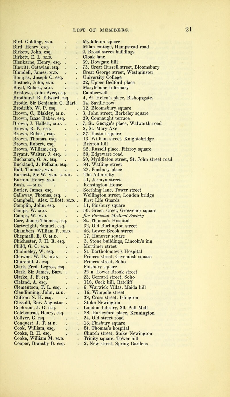 Bird, Golding, m.d. Bird, Henry, esq. . Birkett, John, esq. Birkett, E. L. m.b. Blenkarne, Henry, esq. Blewitt, Octavian, esq. Blundell, James, m.d. Bompas, Joseph C. esq. Bostock, John, m.d. Boyd, Robert, m.d. Bristowe, John Syer, esq Brodhurst, B. Edward, esq. Brodie, Sir Benjamin C. Brodribb, W. P. esq. Brown, C, Blakley, m.d Brown, Isaac Baker, esq, Brown, J. Hallett, m.d. Brown, R. esq. Brown, Robert, esq. Brown, Thomas, esq. Brown, Robert, esq. Brown, William, esq. Bryant, Walter, J. esq. Buchanan, G. A. esq. Buckland, J. Pelham, esq Bull, Thomas, m.d. Burnett, Sir W. m.d. k. Burton, Henry, m.d. Bush, M.D. Butler, James, esq. Callaway, Thomas, esq. Campbell, Alex. ElUott Camplin, John, esq. Camps, W. M.D. Camps, W. M.D. Carr, James Thomas, esq, Cartwright, Samuel, esq, Chambers, William F., ^ Chepmall, E. C. m.d. Chichester, J. H. R. esq Child, G. C. M.D. Cholmeley, W. esq. Chowne, W. D., m.d. Churchill, J. esq. Clark, Fred. Legros, esq Clark, Sir James, Bart. Clarke, J. F. esq. Cleland, A. esq. Clementson, F. L. esq. Clendinning, John, m.d. Clifton, N. H. esq. Chssold, Rev. Augustus Cochrane, J. G. esq. Colebourne, Henry, esq. CoUyer, G. esq. Conquest, J. T. m.d. Cook, William, esq. Cooke, R. H. esq. Cooke, WilUam M. m.d Cooper, Bransby B. esq Myddleton square Milan cottage, Hampstead road 2, Broad street buildings Cloak lane 39, Dowgate hill 73, Great Russell street, Bloomsbury Great George street, Westminster University College 22, Upper Bedford place Marylebone Infirmary Camberwell 4, St. Helen's place, Bishopsgate. Bart. 14, Saville row 12, Bloomsbury square 3, John street, Berkeley square 39, Connaught terrace 7, St. George's place, Walworth road 2, St. Mary Axe 37, Euston square 13, William street, Knightsbridge Brixton hill 22, Russell place, Fitzroy square 50, Edgeware road 50, Myddleton street, St. John street road 84, Watling street 27, Finsbury place The Admiralty 41, Jermyn street Kensington House Seething lane, Tower street Wellington street, London bridge First Life Guards 11, Finsbury square 50, Green street, Grosvenor square for Parisian Medical Society St. Thomas's Hospital 32, Old Bm'lington street 46, Lower Brook street 17, Hanover square 3. Stone buildings, Lincoln's inn Mortimer street St. Bartholomew's Hospital Princes street. Cavendish square Princes street, Soho Finsbury square 22 B, Lower Brook street 23, Gerrard street, Soho 118, Cock hill, RatclifF 6, Warwick Villas, Maida hill 16, Wimpole street 38, Cross street, Islington Stoke Newington London Library, 29, Pall Mall 28, Harleyford place, Kennington 24, Old street road 13, Finsbury square St. Thomas's hospital Church street. Stoke Newington Trinity square, ToWer hill 2, New street. Spring Gardens