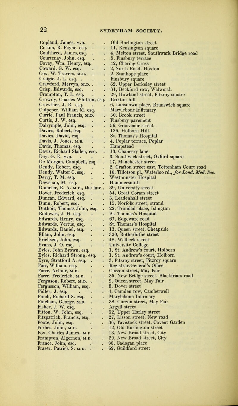 Copland, James, m.d. Cotton, R. Payne, esq. . Coulthred, James, esq. . Courtenay, John, esq. Covey, Wm. Henry, esq. Coward, G. W. esq. Cox, W. Travers, m.d. Craigie, J. L. esq. . Crawford, Mervyn, m.d. . Crisp, Edwards, esq. Crompton, T. L. esq. Crowdy, Charles Whitton, esq. Crowther, J. R. esq. Culpeper, William M. esq. Cm-rie, Paul Francis, m.d. Curtis, J. W. esq. Dalrymple, John, esq. . Davies, Robert, esq. Davies, David, esq. Davis, J. Jones, m.b. Davis, Thomas, esq. Davis, Richard Sladen, esq. Day, G. E. m.d. De Morgan, Campbell, esq. Dendy, Robert, esq. Dendy, Walter C. esq. Derry, T. M. esq. Dewsnap, M. esq. Domeier, E. A. m.d., the late . Dover, Frederick, esq. Duncan, Edward, esq. Dunn, Robert, esq. Duthoit, Thomas John, esq. . Eddowes, J. H. esq. Edwards, Henry, esq. Edwards, Vertue, esq. . Edwards, Daniel, esq. Ellam, John, esq. Erichsen, John, esq. Evans, J. 0. esq. . Eyles, John Brown, esq. Eyles, Richard Strong, esq. . Eyre, Stratford A. esq. Farr, WilHam, esq. Farre, Arthur, m.d. Farre, Frederick, m.d. Ferguson, Robert, m.d. Fergusson, WilUam, esq. Fidler, J. esq. Finch, Richard S. esq. Fincham, George, m.d. Fisher, J. W. esq. Fitton, W. John, esq. Fitzpatrick, Francis, esq. Foote, John, esq. Forbes, John, m.d. Fox, Charles James, m.d. Frampton, Algernon, m.d. France, John, esq. Eraser, Patrick S. m.d. Old BurUngton street 11, Kensington square 4, Melton street, Southwark Bridge road 5, Finsbmy terrace 42, Charing Cross 2, North Road, Hoxton 2, Stanhope place Finsbury square 62, Upper Berkeley street 31, Beckford row, Walworth 29, Howland street, Fitzroy square Brixton hill 6, Lansdown place, Brunswick square Marylebone Infirmary 30, Brook street Finsbury pavement 56, Grosvenor street 126, Holborn Hill St. Thomas's Hospital 4, Poplar terrace, Poplar Hampstead 13, Chancery lane 3, Southwick street, Oxford square 17, Manchester street 2, Grafton street east, Tottenham Court road 10, Tillotson pi., Waterloo rd., for Lond. Med. Soc. Westminster Hospital Hammersmith 39, University street 54, Great Coram street 3, Leadenhall street 15, Norfolk street, strand 22, Trinidad place, Ishngton St. Thomas's Hospital 67, Edgeware road St. Thomas's Hospital 13, Queen street, Cheapside 320, Rotherhithe street 48, Welbeck street University College 1, St. Andrew's court, Holborn 1, St. Andrew's court, Holborn 3, Fitzroy street, Fitzroy square Registrar-General's Office Curzon street, May Fair 35, New Bridge street, Blackfriars road 9, Queen street, May Fair 8, Dover street 4, Camden row, Camberwell Marylebone Infirmary 38, Curzon street, May Fair Argyll street 52, Upper Harley street 27, Lisson street, New road 36, Tavistock street, Covent Garden 12, Old Burlington street 13, New Broad street. City 29, New Broad street, City 88, Cadogan place 62, Guildford street