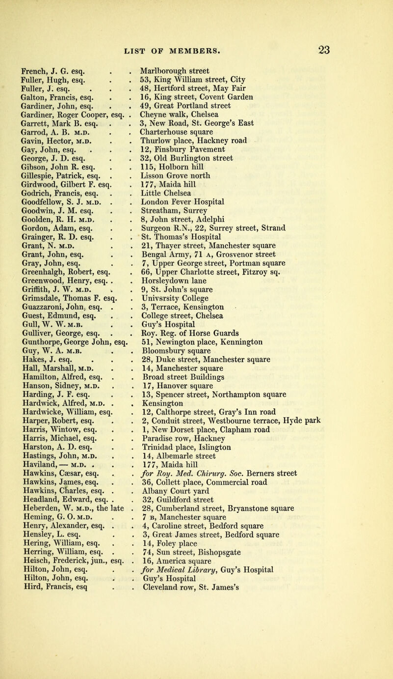 French, J. G. esq. Fuller, Hugh, esq. Fuller, J. esq. Galton, Francis, esq. Gardiner, John, esq. Gardiner, Roger Cooper, Garrett, Mark B. esq. Garrod, A. B. m.d. Gavin, Hector, m.d. Gay, John, esq. George, J. D. esq. Gibson, John R. esq. Gillespie, Patrick, esq. Girdwood, Gilbert F. esq Godrich, Francis, esq. Goodfellow, S. J. m.d. Goodwin, J. M. esq. Goolden, R. H. m.d, Gordon, Adam, esq. Grainger, R. D. esq. Grant, N. m.d. Grant, John, esq. Gray, John, esq. Greenhalgh, Robert, esq. Greenwood, Henry, esq. Griffith, J. W. M.D. Grimsdale, Thomas F. esq. Guazzaroni, JohUj esq. Guest, Edmund, esq. Gull, W. W. M.B. Gulliver, George, esq. Gunthorpe, George John Guy, W. A. M.B. Hakes, J. esq. Hall, Marshall, m.d. Hamilton, Alfred, esq. Hanson, Sidney, m.d. Harding, J. F. esq. Hardwick, Alfred, m.d. Hardwicke, WilMam, esq. Harper, Robert, esq. Harris, Wintow, esq. Harris, Michael, esq. Harston, A. D. esq. Hastings, John, m.d. Haviland, — m.d. . Hawkins, Caesar, esq. Hawkins, James, esq. Hawkins, Charles, esq. Headland, Edward, esq. Heberden, W. m.d., the Heming, G. 0. m.d. Henry, Alexander, esq. Hensley, L. esq. Hering, William, esq. Herring, William, esq. Heisch, Frederick, jun., Hilton, John, esq. Hilton, John, esq. Hird, Francis, esq esq. late esq. Marlborough street 53, King William street. City 48, Hertford street, May Fair 16, King street, Covent Garden 49, Great Portland street Cheyne walk, Chelsea 3, New Road, St. George's East Charterhouse square Thurlow place. Hackney road 12, Finsbury Pavement 32, Old Burlington street 115, Holborn hill Lis son Grove north 177, Maida hill Little Chelsea London Fever Hospital Streatham, Surrey 8, John street, Adelphi Surgeon R.N., 22, Surrey street. Strand St. Thomas's Hospital 21, Thayer street, Manchester square Bengal Army, 71 a, Grosvenor street 7, Upper George street, Portman square 66, Upper Charlotte street, Fitzroy sq. Horsleydown lane 9, St. John's square Univsrsity College 3, Terrace, Kensington College street, Chelsea Guy's Hospital Roy. Reg. of Horse Guards 51, Newington place, Kennington Bloomsbury square 28, Duke street, Manchester square 14, Manchester square Broad street Buildings 17, Hanover square 13, Spencer street, Northampton square Kensington 12, Calthorpe street. Gray's Inn road 2, Conduit street, Westbourne terrace, Hyde park 1, New Dorset place, Clapham road Paradise row. Hackney Trinidad place, Islington 14, Albemarle street 177, Maida hill for Roy. Med. Chirurg. Soc. Berners street 36, Collett place. Commercial road Albany Court yard 32, Guildford street 28, Cumberland street, Bryanstone square 7 B, Manchester square 4, Caroline street, Bedford square 3, Great James street, Bedford square 14, Foley place 74, Sun street, Bishopsgate 16, America square for Medical Library^ Guy's Hospital Guy's Hospital Cleveland row, St, James's