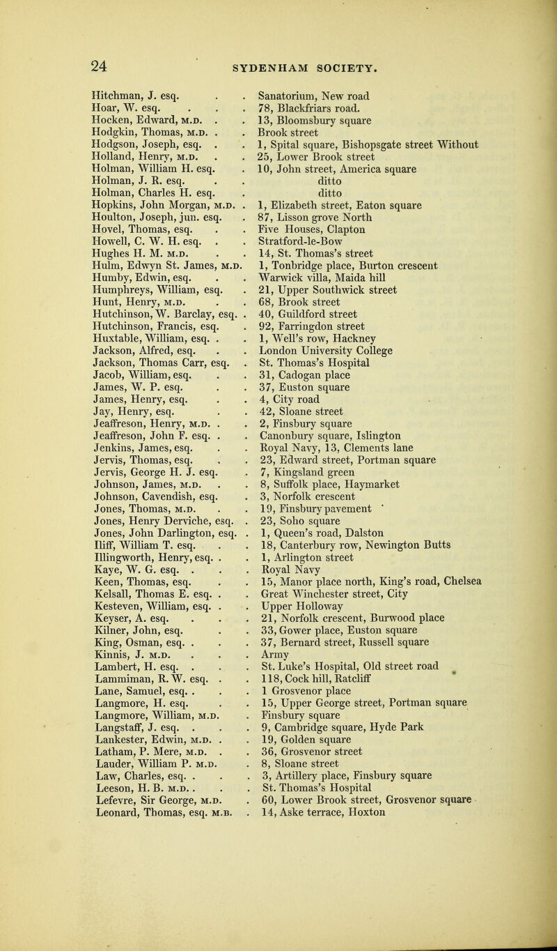 Hitchman, J. esq. Hoar, W. esq. Hocken, Edward, m.d. Hodgkin, Thomas, m.d. Hodgson, Joseph, esq. Holland, Henry, m.d. Holman, William H. esq. Holman, J. R. esq. Holman, Charles H. esq. Hopkins, John Morgan, m.d. . Houlton, Joseph, jun. esq. Hovel, Thomas, esq. Howell, C. W. H. esq. Hughes H. M. m.d. Hulm, Edwyn St. James, Humby, Edwin, esq. Humphreys, William, esq. Hunt, Henry, m.d. Hutchinson, W. Barclay, esq. Hutchinson, Francis, esq. Huxtable, William, esq. Jackson, Alfred, esq. Jackson, Thomas Carr, esq. Jacob, William, esq. James, W. P. esq. James, Henry, esq. Jay, Henry, esq. JeafFreson, Henry, m.d. Jeaffreson, John F. esq. , Jenkins, James, esq. Jervis, Thomas, esq. Jervis, George H. J. esq. Johnson, James, m.d. Johnson, Cavendish, esq. Jones, Thomas, m.d. Jones, Henry Derviche, esq. Jones, John Darlington, esq. Iliff, Wilham T. esq. lUingworth, Henry, esq. Kaye, W. G. esq. . Keen, Thomas, esq. Kelsall, Thomas E. esq. Kesteven, William, esq. Keyser, A. esq. Kilner, John, esq. King, Osman, esq. . Kinnis, J. m.d. Lambert, H. esq. . Lammiman, R. W. esq. Lane, Samuel, esq. . Langmore, H. esq. Langmore, William, m.d. LangstafF, J. esq. . Lankester, Edwin, m.d. , Latham, P. Mere, m.d. Lauder, William P. m.d. Law, Charles, esq. . Leeson, H. B. m.d. . Lefevre, Sir George, m.d. Leonard, Thomas, esq. m. Sanatorium, New road 78, Blackfriars road. 13, Bloomsbury square Brook street 1, Spital square, Bishopsgate street Without 25, Lower Brook street 10, John street, America square ditto ditto 1, Elizabeth street, Eaton square 87, Lisson grove North Five Houses, Clapton Stratford-le-Bow 14, St. Thomas's street 1, Tonbridge place, Bm-ton crescent Warwick villa, Maida hill 21, Upper Southwick street 68, Brook street 40, Guildford street 92, Farringdon street 1, Well's row. Hackney London University College St. Thomas's Hospital 31, Cadogan place 37, Euston square 4, City road 42, Sloane street 2, Finsbury square Canonbury square, Islington Royal Navy, 13, Clements lane 23, Edward street, Portman square 7, Kingsland green 8, Suffolk place, Haymarket 3, Norfolk crescent 19, Finsbury pavement 23, Soho square 1, Queen's road, Dalston 18, Canterbury row, Newington Butts 1, Arlington street Royal Navy 15, Manor place north, King's road, Chelsea Great Winchester street. City Upper HoUoway 21, Norfolk crescent, Burwood place 33, Gower place, Euston square 37, Bernard street, Russell square Army St. Luke's Hospital, Old street road 118, Cock hill, Ratclitf 1 Grosvenor place 15, Upper George street, Portman square Finsbury square 9, Cambridge square, Hyde Park 19, Golden square 36, Grosvenor street 8, Sloane street 3, Artillery place, Finsbury square St. Thomas's Hospital 60, Lower Brook street, Grosvenor square 14, Aske terrace, Hoxton