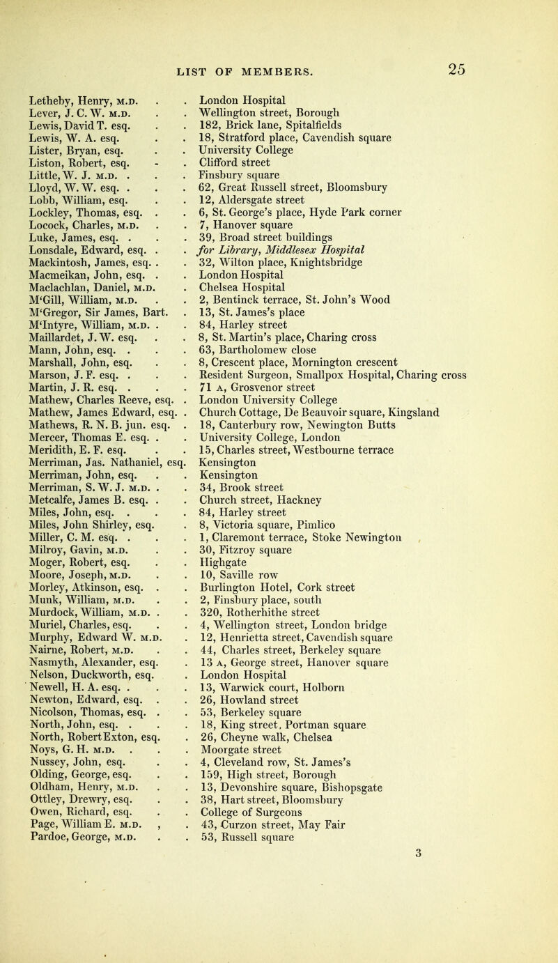 Letheby, Henry, m.d. Lever, J. C. W. m.d. Lewis, Diavid T. esq. Lewis, W. A. esq. Lister, Bryan, esq. Liston, Robert, esq. Little, W. J. M.D. . Lloyd, W.W. esq. . Lobb, William, esq. Lockley, Thomas, esq. . Locock, Charles, m.d. Luke, James, esq. . Lonsdale, Edward, esq. . Mackintosh, James, esq. . Macmeikan, John, esq. . Maclachlan, Daniel, m.d. M'Gill, WiUiam, m.d. . M'Gregor, Sir James, Bart. M'Intyre, William, m.d. . Maillardet, J. W. esq. Mann, John, esq. . Marshall, John, esq. Marson, J. F. esq. . Martin, J. R. esq. . Mathew, Charles Reeve, esq. Mathew, James Edward, esq. Mathews, R. N. B. jun. esq. Mercer, Thomas E. esq. Meridith, E. F. esq. Merriman, Jas. Nathaniel, esq. Merriman, John, esq. Merriman, S. W. J. m.d. Metcalfe, James B. esq. Miles, John, esq. . Miles, John Shirley, esq. Miller, C. M. esq. . Milroy, Gavin, m.d. Moger, Robert, esq. Moore, Joseph, m.d. Morley, Atkinson, esq. Munk, William, m.d. Murdock, William, m.d. Muriel, Charles, esq. Murphy, Edward W. m.d Nairne, Robert, m.d. Nasmyth, Alexander, esq Nelson, Duckworth, esq. Newell, H. A, esq. . Newton, Edward, esq. Nicolson, Thomas, esq. North, John, esq. . North, RobertExton, esq Noys, G. H. M.D. Nussey, John, esq. Olding, George, esq. Oldham, Henry, m.d. Ottley, Drewry, esq. Owen, Richard, esq. Page, William E, m.d. Pardoe, George, m.d. London Hospital Wellington street, Borough 182, Brick lane, Spitalfields 18, Stratford place, Cavendish square University College Chfford street Finsbury square 62, Great Russell street, Bloomsbury 12, Aldersgate street 6, St. George's place, Hyde Park corner 7, Hanover square 39, Broad street buildings for Library, Middlesex Hospital 32, Wilton place, Knightsbridge London Hospital Chelsea Hospital 2, Bentinck terrace, St. John's Wood 13, St. James's place 84, Harley street 8, St. Martin's place. Charing cross 63, Bartholomew close 8, Crescent place, Mornington crescent Resident Surgeon, Smallpox Hospital, Charing cross 71 A, Grosvenor street London University College Church Cottage, De Beauvoir square, Kingsland 18, Canterbury row, Newington Butts University College, London 15, Charles street, Westbourne terrace Kensington Kensington 34, Brook street Church street. Hackney 84, Harley street 8, Victoria square, Pimlico 1, Claremont terrace. Stoke Newington 30, Fitzroy square Highgate 10, Saville row Burlington Hotel, Cork street 2, Finsbury place, south 320, Rotherhithe street 4, Wellington street, London bridge 12, Henrietta street. Cavendish square 44, Charles street, Berkeley square 13 A, George street, Hanover square London Hospital 13, Warwick court, Holborn 26, Howland street 53, Berkeley square 18, King street. Portman square 26, Cheyne walk, Chelsea Moorgate street 4, Cleveland row, St. James's 159, High street. Borough 13, Devonshire square, Bisliopsgate 38, Hart street, Bloomsbury College of Surgeons 43, Curzon street. May Fair 53, Russell square