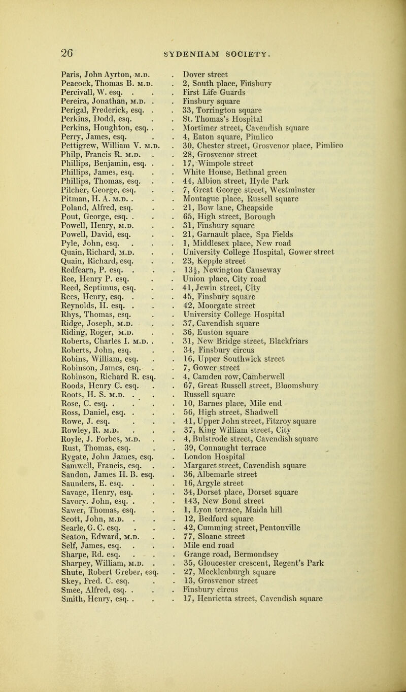 Paris, John Ayrton, m.d. Peacock, Thomas B. m.d. Percivall, W. esq. . Pereira, Jonathan, m.d, . Perigal, Frederick, esq. . Perkins, Dodd, esq. Perkins, Houghton, esq. . Perry, James, esq. Pettigrew, WilHam V. m.d. Philp, Francis R. m.d. Phillips, Benjamin, esq. . Phillips, James, esq. Phillips, Thomas, esq. Pilcher, George, esq. Pitman, H. A. m.d. . Poland, Alfred, esq. Pout, George, esq. . Powell, Henry, m.d. Powell, David, esq. Pyle, John, esq. Quain, Richard, m.d. Quain, Richard, esq. Redfearn, P. esq. . Ree, Henry P. esq. Reed, Septimus, esq. Rees, Henry, esq. . Reynolds, H. esq. . Rhys, Thomas, esq. Ridge, Joseph, m.d. Riding, Roger, m.d. Roberts, Charles I. m.d. . Roberts, John, esq. Robins, William, esq. Robinson, James, esq. . Robinson, Richard R. esq. Roods, Henry C. esq. Roots, H. S. M.D. . Rose, C. esq. . . ' . Ross, Daniel, esq. . Rowe, J. esq. Rowley, R. m.d. Royle, J. Forbes, m.d. Rust, Thomas, esq. Rygate, John James, esq. Samwell, Francis, esq. Sandon, James H. B. esq. Saunders, E. esq. . Savage, Henry, esq. Savory. John, esq. . Sawer, Thomas, esq. Scott, John, M.D. . Searle, G. C. esq. Seaton, Edward, m.d. Self, James, esq. Sharpe, Rd. esq. Sharpey, WilUam, m.d. . Shute, Robert Greber, esq. Skey, Fred. C. esq. Smee, Alfred, esq. . Smith, Henry, esq. . Dover street 2, South place, Firisbury First Life Guards Finsbury square 33, Torrington square St. Thomas's Hospital Mortimer street. Cavendish square 4, Eaton square, Pimlico 30, Chester street, Grosvenor place, Pimhco 28, Grosvenor street 17, Wimpole street White House, Bethnal green 44, Albion street, Hyde Park 7, Great George street, Westminster Montague place, Russell square 21, Bow lane, Cheapside 65, High street. Borough 31, Finsbury square 21, Garnault place. Spa Fields 1, Middlesex place, New road University College Hospital, Gower street 23, Kepple street 13 2, Newdngton Causeway Union place. City road 41, Jewin street. City 45, Finsbury square 42, Moorgate street University College Hospital 37, Cavendish square 36, Euston square 31, New Bridge street, Blackfriars 34, Finsbury circus 16, Upper South wick street 7, Gower street 4, Camden row, Camberwell 67, Great Russell street, Bloomsbury Russell square 10, Barnes place, Mile end 56, High street, Shadwell 41, Upper John street, Fitzroy square 37, King William street. City 4, Bulstrode street. Cavendish square 39, Connaught terrace London Hospital Margaret street. Cavendish square 36, Albemarle street 16, Argyle street 34, Dorset place, Dorset square 143, New Bond street 1, Lyon terrace, Maida hill 12, Bedford square 42, Gumming street, Pentonville 77, Sloane street Mile end road Grange road, Bermondsey 35, Gloucester crescent, Regent's Park 27, Mecklenbiu-gh square 13, Grosvenor street Finsbury circus 17, Henrietta street, Cavendish square