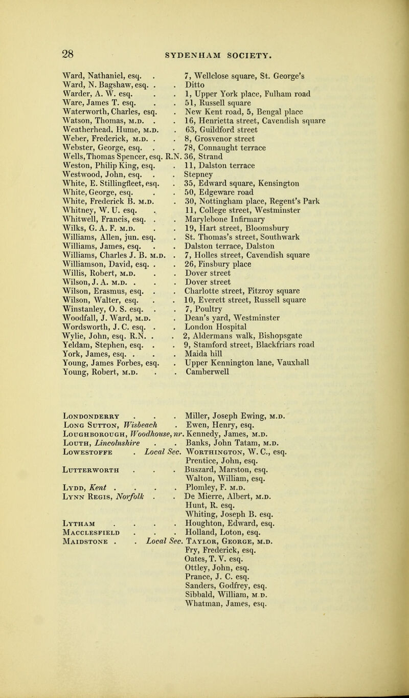 Ward, Nathaniel, esq. Ward, N. Bagshaw, esq, Warder, A. W. esq. Ware, James T. esq. Waterworth, Charles, esq Watson, Thomas, m.d. Weatherhead, Hume, m Weber, Frederick, m.d. Webster, George, esq. Wells, Thomas Spencer, esq. R.N. Weston, Philip King, esq, Westwood, John, esq. White, E. Stillingfleet, esq White, George, esq. White, Frederick B. m.d Whitney, W. U. esq. Whitwell, Francis, esq. Wilks, G. A. F. M.D. Williams, Allen, jun. esq, Williams, James, esq. Williams, Charles J. B. ] Williamson, David, esq. Willis, Robert, m.d. Wilson, J. A. M.D. . Wilson, Erasmus, esq. Wilson, Walter, esq. Winstanley, 0. S. esq. Woodfall, J. Ward, m.d. Wordsworth, J. C. esq. Wylie, John, esq. R.N. Yeldam, Stephen, esq. York, James, esq. . Young, James Forbes, esq. Young, Robert, m.d. 7, Well close square, St. George's Ditto 1, Upper York place, Fulham road 51, Russell square New Kent road, 5, Bengal place 16, Henrietta street, Cavendish square 63, Guildford street 8, Grosvenor street 78, Connaught terrace 36, Strand 11, Dalston terrace Stepney 35, Edward square, Kensington 50, Edgeware road 30, Nottingham place, Regent's Park 11, College street, Westminster Marylebone Infirmary 19, Hart street, Bloomsbury St. Thomas's street, Southwark Dalston terrace, Dalston 7, Holies street. Cavendish square 26, Finsbury place Dover street Dover street Charlotte street, Fitzroy square 10, Everett street, Russell square 7, Poultry Dean's yard, Westminster London Hospital 2, Aldermans walk, Bishopsgate 9, Stamford street, Blackfriars road Maida hill Upper Kennington lane, Vauxhall Camberwell Londonderry . . . Miller, Joseph Ewing, m.d. Long Sutton, Wisbeach . Ewen, Henry, esq. Loughborough, Woodhouse,nr.K.e.m\ediY, James, m.d. Louth, Lincolnshire . . Banks, John Tatam, m.d. LowESTOFFE . Locttl Sec. Worthington, W. C, esq. Prentice, John, esq. Lutterworth . . . Buszard, Marston, esq. Walton, William, esq. Lydd, Kent .... Plomley, F. m.d. Lynn Regis, Norfolk . . De Mierre, Albert, m.d. Hunt, R. esq. Whiting, Joseph B. esq. Lytham .... Houghton, Edward, esq. Macclesfield . . . Holland, Loton, esq. Maidstone . . Local Sec. Taylor, George, m.d. Fry, Frederick, esq. Gates, T. V. esq. Ottley, John, esq. Prance, J. C. esq. Sanders, Godfrey, esq. Sibbald, William, m.d. Whatman, James, esq.