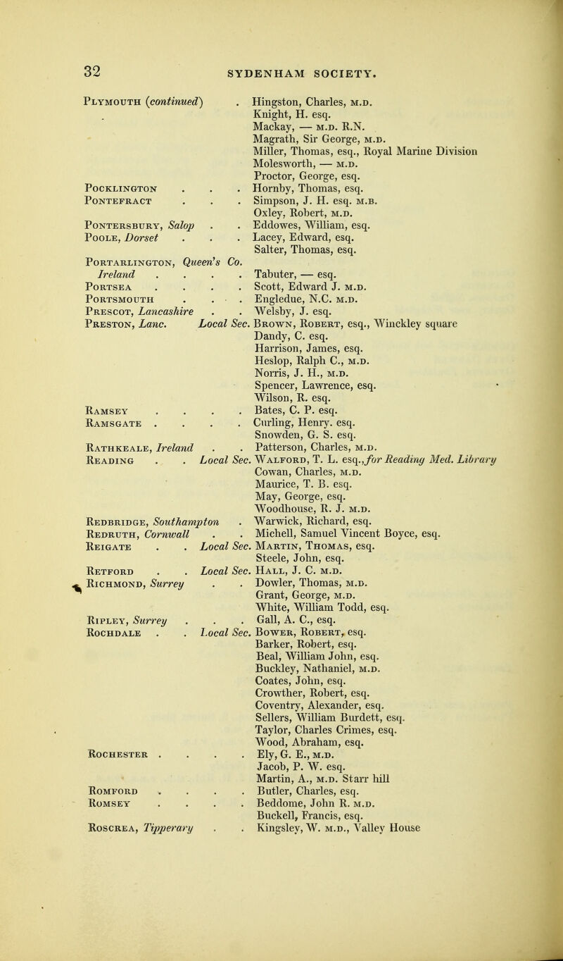 Plymouth {continued) POCKLINGTON PONTEFRACT PONTERSBURY, Solop Poole, Dorset PORTARLINGTON, QueCn^ S Co. Ireland .... PORTSEA .... Portsmouth . . . Prescot, Lancashire Preston, Lane. Local Sec. Ramsey .... Eamsgate .... RathKEALE, Ireland Reading . . Local Sec. Redbridge, Southampton Redruth, Cornwall Reigate . . Local Sec. Hingston, Charles, m.d. Knight, H. esq. Mackay, — m.d. R.N. Magrath, Sir George, m.d. Miller, Thomas, esq,. Royal Marine Division MolesM^orth, — m.d. Proctor, George, esq. Hornby, Thomas, esq. Simpson, J. H. esq. m.b. Oxley, Robert, m.d. Eddowes, William, esq. Lacey, Edward, esq. Salter, Thomas, esq. Tabuter, — esq. Scott, Edward J. m.d. Engledue, N.C. m.d. Welsby, J. esq. Brown, Robert, esq., Winckley square Dandy, C. esq. Harrison, James, esq. Heslop, Ralph C, m,d. Noms, J. H., M.D. Spencer, Lawrence, esq. Wilson, R. esq. Bates, C. P. esq. Curling, Henry, esq. Snowden, G. S. esq. Patterson, Charles, m.d. Walford, T. L, ts<\., for Reading Med. Library Cowan, Charles, m.d. Maurice, T. B. esq. May, George, esq. Woodhouse, R. J. m.d. Warwick, Richard, esq. Michell, Samuel Vincent Boyce, esq. Martin, Thomas, esq. Retford . . Local Sec. ^ Richmond, Surrey Ripley, Surrey Rochdale Rochester . Romford Romsey RoscREA, Tipperary Steele, John, esq. Hall, J. C. m.d. . Dowler, Thomas, m.d. Grant, George, m.d. White, Wilham Todd, esq. . Gall, A. C, esq. Local Sec. Bower, Robert^ esq. Barker, Robert, esq. Beal, William John, esq. Buckley, Nathaniel, m.d. Coates, John, esq. Crowther, Robert, esq. Coventry, Alexander, esq. Sellers, WiUiam Burdett, esq. Taylor, Charles Crimes, esq. Wood, Abraham, esq. . Ely, G. E., M.D. Jacob, P. W. esq. Martin, A., m.d. Starr hill . Butler, Charles, esq. . Beddome, John R. m.d. Buckell, Francis, esq. . Kingsley, W. m.d.. Valley House