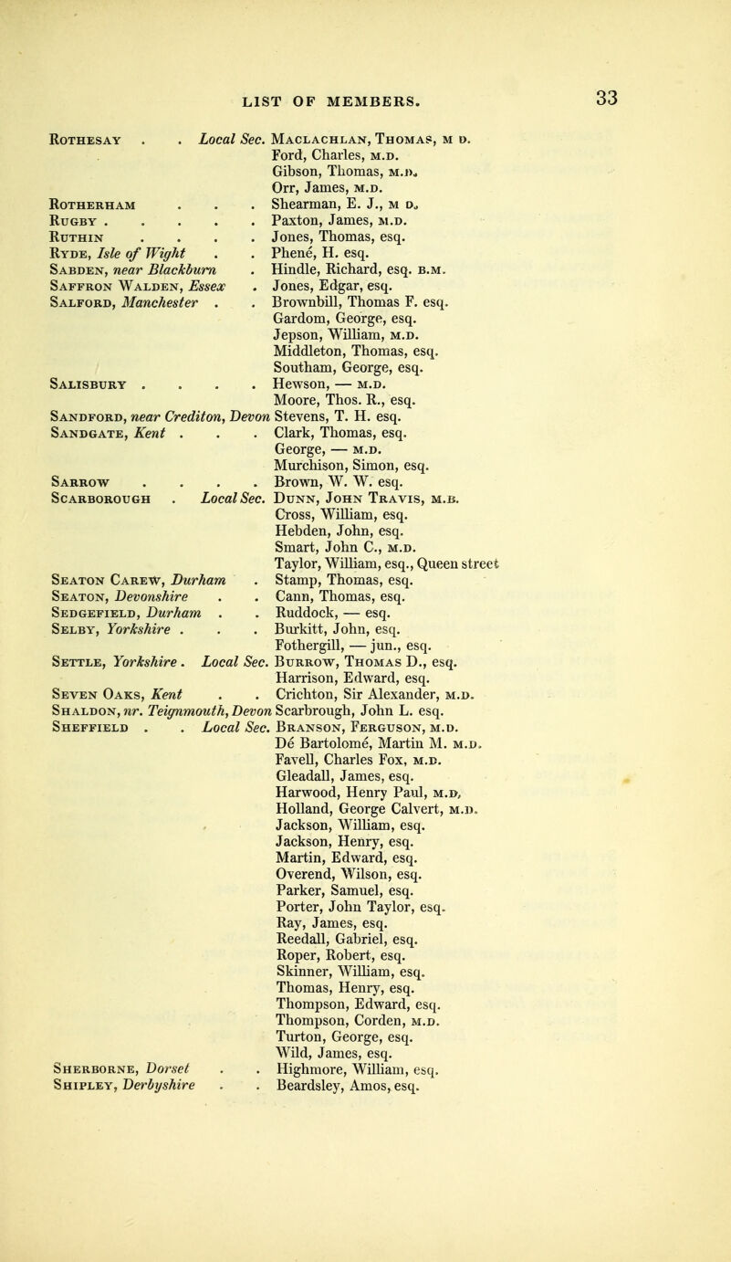 Rothesay . . Local Sec. Maclachlan, Thoma?, m d. Ford, Charles, m.d. Gibson, Thomas, m.j)* Orr, James, m.d. RoTHERHAM . . . Shearman, E. J., m Rugby Paxton, James, m.d. Ruthin .... Jones, Thomas, esq. Ryde, Isle of Wiffht . . Phene, H. esq. Sabden, near Blackburn . Hindle, Richard, esq. b.m. Saffron Walden, Essex . Jones, Edgar, esq. Salford, Manchester . . Brownbill, Thomas F. esq. Gardom, George, esq. Jepson, William, m.d. Middleton, Thomas, esq, Sontham, George, esq. Salisbury .... Hewson, — m.d. Moore, Thos. R., esq. Sandford, near Credifon, Devon Stevens, T. H. esq. Sandgate, Kent . . . Clark, Thomas, esq. George, — m.d. Murchison, Simon, esq. Sarrow .... Brown, W. W. esq. Scarborough . Local Sec. Dunn, John Travis, m.b. Cross, William, esq. Hebden, John, esq. Smart, John C, m.d. Taylor, William, esq.. Queen street Seaton Carew, Durham . Stamp, Thomas, esq. Seaton, Devonshire . . Cann, Thomas, esq. Sedgefield, Durham . . Ruddock, — esq. Selby, Yorkshire . . . Bm-kitt, John, esq. Fothergill, — jun., esq. Settle, Yorkshire . Local Sec. Burrow, Thomas D., esq. Harrison, Edward, esq. Seven Oaks, Kent . . Crichton, Sir Alexander, m.d. SHALDON,wr. Teiffnmouth, Devon ^caxhrough, John L. esq. Sheffield . . Local Sec. Branson, Ferguson, m.d. De Bartolome, Martin M. m.d> Favell, Charles Fox, m.d. Gleadall, James, esq. Harwood, Henry Paul, m.d, Holland, George Calvert, m.d. Jackson, William, esq. Jackson, Henry, esq. Martin, Edward, esq. Overend, Wilson, esq. Parker, Samuel, esq. Porter, John Taylor, esq. Ray, James, esq. Reedall, Gabriel, esq. Roper, Robert, esq. Skinner, William, esq. Thomas, Henry, esq. Thompson, Edward, esq. Thompson, Corden, m.d. Turton, George, esq. Wild, James, esq. Sherborne, Dorset . . Highmore, Wilham, esq. Shipley, Derbyshire . . Beardsley, Amos, esq.