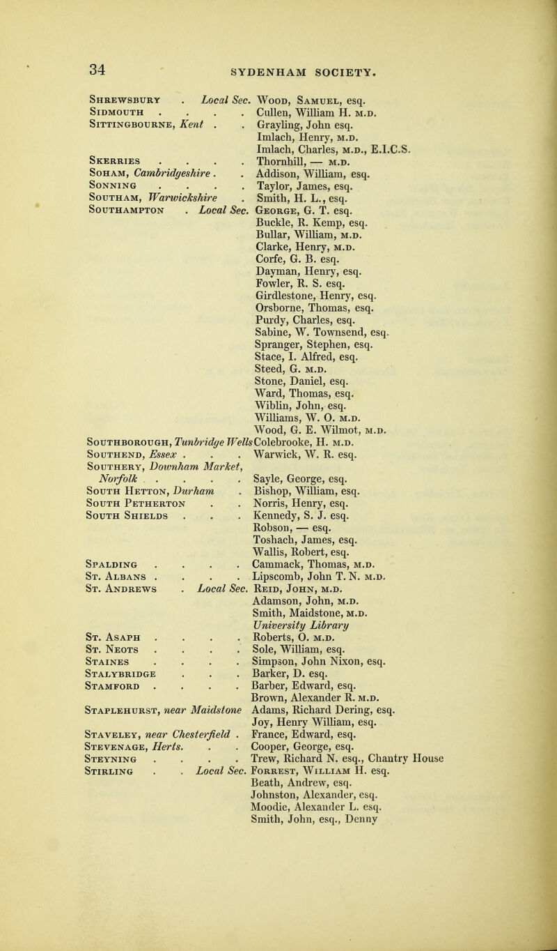 Shrewsbury SiDMOUTH SiTTINGBOURNE, Kent Skerries .... SoHAM, Cambridgeshire. SONNING .... SouTHAM, Warwickshire Southampton . Local Sec. Local Sec. Wood, Samuel, esq. Cullen, William H. m.d. Grayling, John esq. Imlach, Henry, m.d. Imlach, Charles, m.d., E.I.C.S. Thornhill, — m.d. Addison, William, esq. Taylor, James, esq. Smith, H. L., esq. George, G. T. esq. Buckle, R. Kemp, esq. BuUar, WiUiam, m.d. Clarke, Henry, m.d. Corfe, G. B. esq. Dayman, Henry, esq. Fowler, R. S. esq. Girdlestone, Henry, esq. Orsborne, Thomas, esq. Pm'dy, Charles, esq. Sabine, W. Townsend, esq. Spranger, Stephen, esq. Stace, I. Alfred, esq. Steed, G. m.d. Stone, Daniel, esq. Ward, Thomas, esq. Wibhn, John, esq. Williams, W. 0. m.d. Wood, G. E. Wilmot, m.d. SouTHBOROUGH, T'MwZ»n^/^(9 ?Fe/feColebrooke, H. m.d. Southend, Essex . SouTHERY, Downham Market. Norfolk . . South Hetton, Durham South Petherton South Shields Warwick, W. R. esq. Spalding St. Albans . St. Andrews St. Asaph St. Neots Staines Stalybridge Stamford Staplehurst, near Maidstone Staveley, near Chesterfield . Stevenage, Herts. Steyning .... Stirling Sayle, George, esq. Bishop, William, esq. . Norris, Henry, esq. . Kennedy, S. J. esq. Robson, — esq. Toshach, James, esq. WaUis, Robert, esq. . Cammack, Thomas, m.d. . Lipscomb, John T.N. m.d. Local Sec. Reid, John, m.d. Adamson, John, m.d. Smith, Maidstone, m.d. University Library Roberts, O. m.d. Sole, WiUiam, esq. Simpson, John Nixon, esq. Barker, D. esq. Barber, Edward, esq. Brown, Alexander R. m.d. Adams, Richard Dering, esq. Joy, Henry Wilham, esq. France, Edward, esq. . Cooper, George, esq. . Trew, Richard N. esq.. Chantry House Local Sec. Forrest, William H. esq. Beath, Andrew, esq. Johnston, Alexander, esq. Moodie, Alexander L. esq. Smith, John, esq., Denny