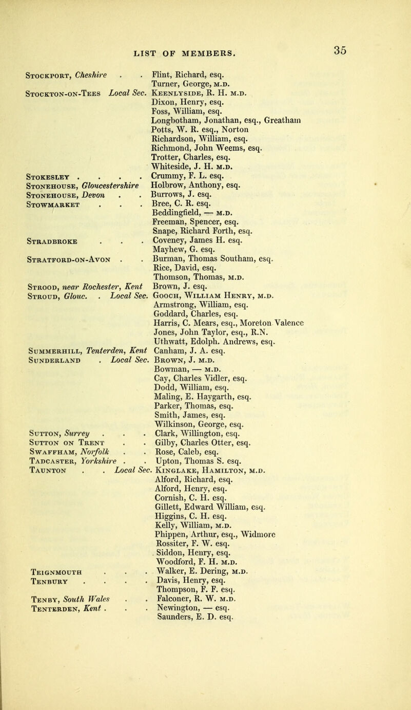 Stockport, Cheshire Stockton-on-Tees Local Sec. Stokesley . . . . Stonehouse, Gloucestershire Stonehouse, Devon Stowmarket Stradbroke Stratford-on-Avon Strood, near Rochester, Kent Stroud, Glouc. . Local Sec. SuMMERHiLL, Teuterden, Kent Sunderland . Local Sec. Sutton, Surrey Sutton on Trent SwAFFHAM, Norfolk Tadcaster, Yorkshire Taunton Local Sec. Teignmouth Tenbury Tenby, South Wales Tenterden, Kent . Flint, Richard, esq. Turner, George, m.d. Keenlyside, R. H. m.d. Dixon, Henry, esq. Foss, William, esq. Longbotham, Jonathan, esq., Greatham Potts, W. R. esq., Norton Richardson, William, esq. Richmond, John Weems, esq. Trotter, Charles, esq. Whiteside, J. H. m.d. Crummy, F. L. esq. Holbrow, Anthony, esq. Burrows, J. esq. Bree, C. R. esq. Beddingfield, — m.d. Freeman, Spencer, esq. Snape, Richard Forth, esq. Coveney, James H. esq. Mayhew, G. esq. Burman, Thomas Southam, esq. Rice, David, esq. Thomson, Thomas, m.d. Brown, J. esq. GoocH, William Henry, m.d. Armstrong, Wilham, esq. Goddard, Charles, esq. Harris, C. Mears, esq., Moreton Valence Jones, John Taylor, esq., R.N. Uthwatt, Edolph. Andrews, esq. Canham, J. A. esq. Brown, J. m.d. Bowman, — m.d. Cay, Charles Vidler, esq. Dodd, William, esq. MaUng, E. Haygarth, esq. Parker, Thomas, esq. Smith, James, esq. Wilkinson, George, esq. Clark, Willington, esq. Gilby, Charles Otter, esq. Rose, Caleb, esq. Upton, Thomas S. esq. . KiNGLAKE, Hamilton, m.d. Alford, Richard, esq. Alford, Henry, esq. Cornish, C. H. esq. Gillett, Edward William, esq. Higgins, C. H. esq. Kelly, William, m.d. Phippen, Arthur, esq., Widmore Rossiter, F. W. esq. . Siddon, Henry, esq. Woodford, F. H. m.d. Walker, E. Dering, m.d. Davis, Henry, esq. Thompson, F. F. esq. Falconer, R. W. m.d. Newington, — esq. Saunders, E. D. esq.