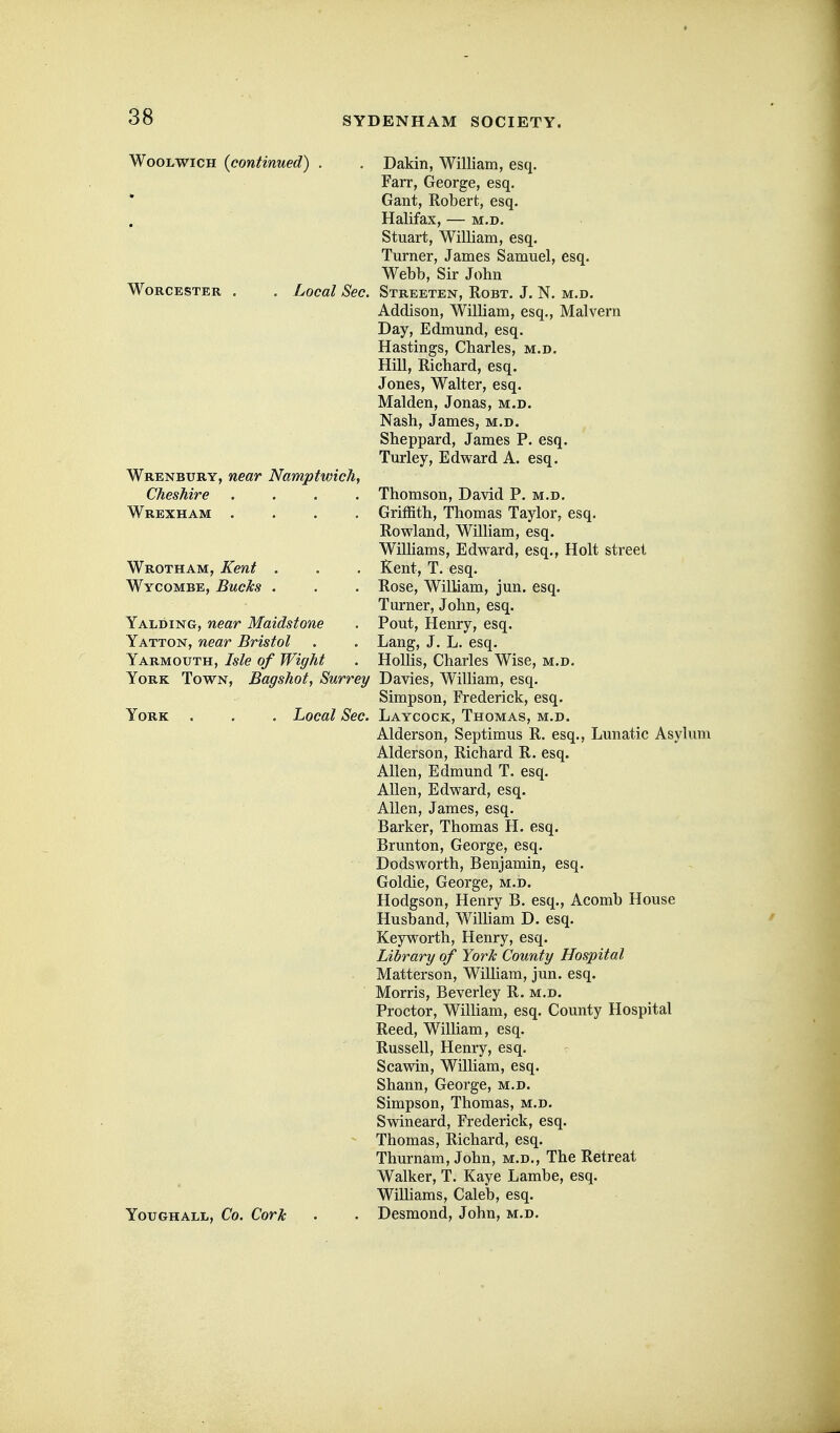 Woolwich {continued) . . Dakin, William, esq. Farr, George, esq. Gant, Robert, esq. Halifax, — m.d. Stuart, William, esq. Turner, James Samuel, esq. Webb, Sir John Worcester , , Local Sec. Streeten, Robt. J. N. m.d, Addison, William, esq., Malvern Day, Edmund, esq. Hastings, Charles, m.d. Hill, Richard, esq. Jones, Walter, esq. Maiden, Jonas, m.d. Nash, James, m.d. Sheppard, James P. esq. Turley, Edward A. esq. Wrenbury, near Namptwich, Cheshire .... Thomson, David P. m.d. Wrexham .... Griffith, Thomas Taylor, esq. Rowland, William, esq. Wilhams, Edward, esq., Holt street Wrotham, Kent . . . Kent, T. esq. Wycombe, Bucks . . . Rose, William, jun. esq. Turner, John, esq. Yalding, near Maidstone . Pout, Henry, esq. Yatton, near Bristol . . Lang, J. L. esq. Yarmouth, Isle of Wight . HoUis, Charles Wise, m.d. York Town, Bagshot, Surrey Davies, William, esq. Simpson, Frederick, esq. York . . . Local Sec. Laycock, Thomas, m.d. Alderson, Septimus R. esq., Lunatic Asylii Alderson, Richard R. esq. Allen, Edmund T. esq. Allen, Edward, esq. Allen, James, esq. Barker, Thomas H. esq. Brunton, George, esq. Dodsworth, Benjamin, esq. Goldie, George, m.d. Hodgson, Henry B. esq., Acomb House Husband, William D. esq. Keyworth, Henry, esq. Library of York County Hospital Matterson, William, jun. esq. Morris, Beverley R. m.d. Proctor, William, esq. County Hospital Reed, William, esq, Russell, Henry, esq. Scawin, William, esq. Shann, George, m.d. Simpson, Thomas, m.d. Swineard, Frederick, esq. Thomas, Richard, esq. Thurnam, John, m.d.. The Retreat Walker, T. Kaye Lambe, esq. Wilhams, Caleb, esq. Youghall, Co. Cork . • Desmond, John, m.d.