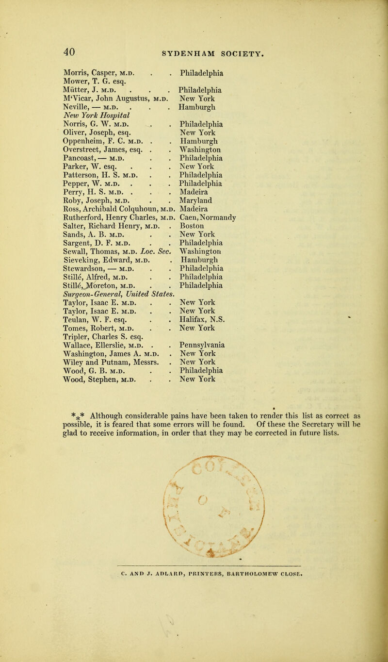 Morris, Casper, m.d. Mower, T. G. esq. Mutter, J. M.D. M'Vicar, John Augustus, m.d. Neville, — m.d. New York Hospital Norris, G. W. m.d. Oliver, Joseph, esq. Oppenheim, F. C. m.d. Overstreet, James, esq. Pancoast, — m.d. Parker, W. esq. Patterson, H. S. m.d. Pepper, W. m.d. Perry, H. S. m.d. . Roby, Joseph, m.d. Ross, Archibald Colquhoun, m.d. Rutherford, Henry Charles, m.d. Salter, Richard Henry, m.d. . Sands, A. B. m.d. Sargent, D. F. m.d. Sewall, Thomas, m.d. Loc. Sec. Sieveking, Edward, m.d. Stewardson, — m.d. Stille, Alfred, m.d. Stills, Moreton, m.d. Surgeon-General, United States. Taylor, Isaac E. m.d. Taylor, Isaac E. m.d. Teulan, W. F. esq. Tomes, Robert, m.d. Tripler, Charles S. esq. Wallace, Ellerslie, m.d. . Washington, James A. m.d. Wiley and Putnam, Messrs. Wood, G. B. m.d. Wood, Stephen, m.d. Philadelphia Philadelphia New York Hamburgh Philadelphia New York Hamburgh Washington Philadelphia New York Philadelphia Philadelphia Madeira Maryland Madeira Caen, Normandy Boston New York Philadelphia Washington Hamburgh Philadelphia Philadelphia Philadelphia New York New York Halifax, N.S. New York Pennsylvania New York New York Philadelphia New York Although considerable pains have been taken to render this list as correct as possible, it is feared that some errors will be found. Of these the Secretary will be glad to receive information, in order that they may be corrected in future lists. C. AND J. ADLARD, PRINTERS, BARTHOLOMEW CLOSE.