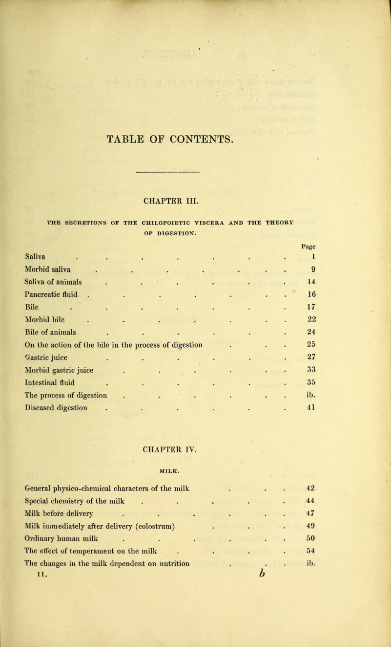 TABLE OF CONTENTS. CHAPTER III. THE SECRETIONS OF THE CHILOPOIETIC VISCERA AND THE THEORY OF DIGESTION. Page Saliva . . . . . . .1 Morbid saliva . . . . . . . 9 Saliva of animals . . . . . . 14 Pancreatic fluid . . . . . . . 16 Bile ....... 17 Morbid bile . . . . ... 22 Bile of animals . . . . . .24 On the action of the bile in the process of digestion . . . 25 Gastric juice . . . . . .27 Morbid gastric juice . . . . . . 33 Intestinal fluid . . . . . . 35 The process of digestion . . . ... ib. Diseased digestion . . . . . .41 CHAPTER IV. MILK. General physico-chemical characters of the milk . . . 42 Special chemistry of the milk . . . . .44 Milk befoi-e delivery . . . . . . 47 Milk immediately after delivery (colostrum) . . .49 Ordinaiy human milk . . . . . . 50 The effect of temperament on the milk . . . .54 The changes in the milk dependent on nutrition . . . ib. b