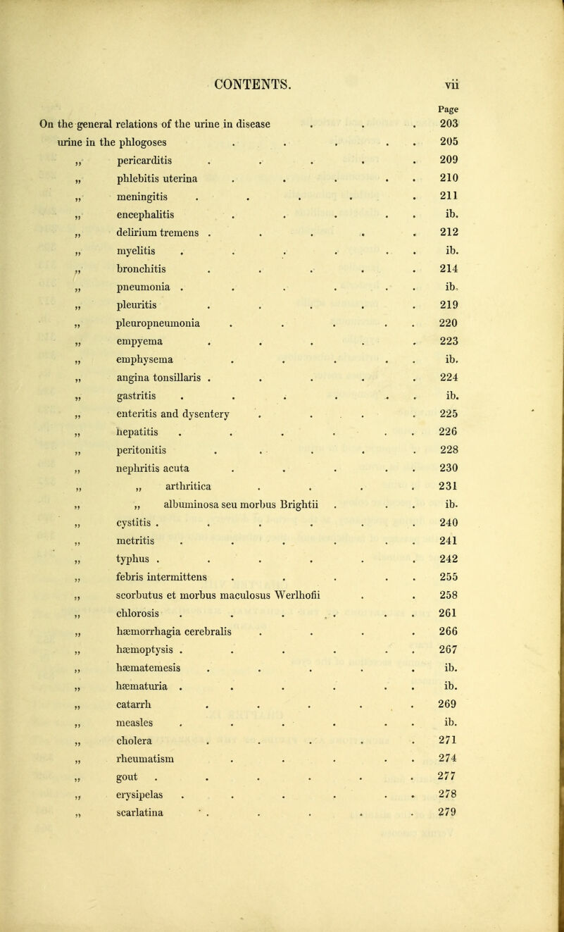 Page On the general relations of the urine in disease . . . 203 urine in the phlogoses ... . . . 205 pericarditis . . . . . 209 „ phlebitis uterina . . . . . 210 „ meningitis . . . , . 211 „ encephalitis . . . . . ib. „ deHriuni tremens ..... 212 „ myelitis . . . ... ib. „ bronchitis . . .■ . . 214 „ pneumonia . . .• . . . ib, „ pleuritis ..... 219 „ pleuropneumonia . . . . . 220 „ empyema . . . . . 223 „ emphysema . . . . . ib, „ angina tonsillaris ..... 224 „ gastritis . . . . . ib. „ enteritis and dysentery . ... . 225 „ hepatitis . . . ... 226 „ peritonitis . . ■ . . . 228 „ nephritis acuta . . . . . 230 „ „ arthritica . . . .231 „ „ albuminosa seu morbus Brightii . . . ib. „ cystitis . . . . ... 240 „ metritis . . . . . . 241 „ typhus . . . . . . 242 „ febris intermittens . . . . . 255 „ scorbutus et morbus maculosus Werlhofii . . 258 „ chlorosis . . . , . . . 261 „ haemorrhagia cerebralis .... 266 „ haemoptysis . . . . . . 267 „ haematemesis . . . . . ib. „ haematuria . . . . . . ib. „ catarrh . . . . . 269 „ measles . . . . . . ib. „ cholera ..... 271 „ rheumatism . . . . . 274 „ gout . . . . . .277 „ erysipelas . . . . . . 278 „ scarlatina ' . . . . . 279