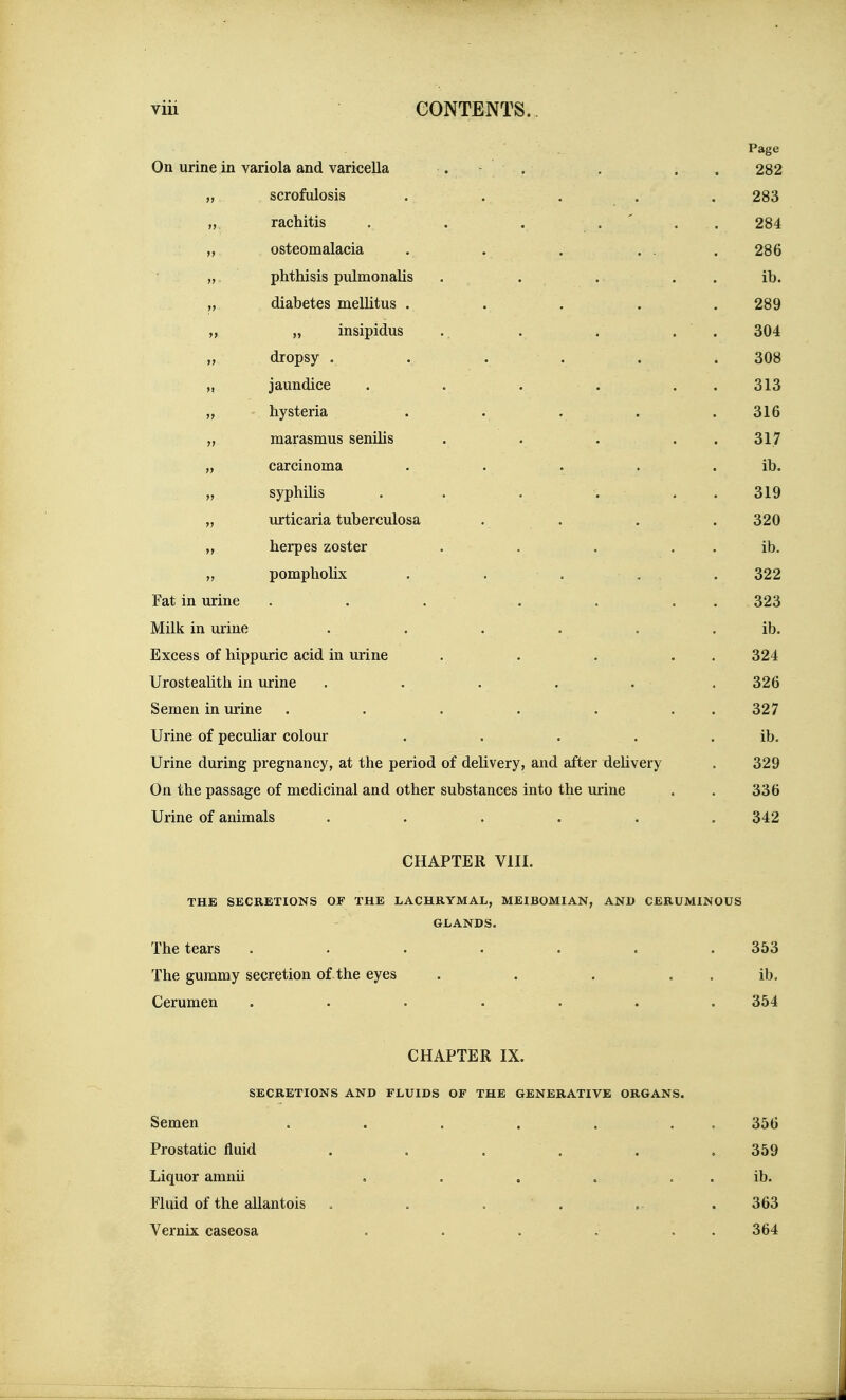 Page On urine in variola and varicella . - . , . . 282 „ scrofulosis . . . . . 283 „ rachitis . . . ... 284 „ osteomalacia . . . ... 286 „ phthisis pulmonalis , . . . . ib. ,, diabetes mellitus . . . . . 289 „ „ insipidus . . . . . 304 „ dropsy . . . . . . 308 „ jaundice . . . . . . 313 „ hysteria ..... 316 „ marasmus senilis . . ... 317 „ carcinoma . . . . . ib. „ syphiUs . . .... 319 „ urticaria tuberculosa . . . . 320 „ herpes zoster . . . . . ib. „ pomphoHx . . . . . 322 Fat in urine . . . . . . . 323 Milk in urine • . . . . . ib. Excess of hippuric acid in urine . . . . . 324 Urostealith in urine ..... . 326 Semen in urine . . . . . . . 327 Urine of peculiar colour . . . . . ib. Urine during pregnancy, at the period of delivery, and after delivery . 329 On the passage of medicinal and other substances into the urine . . 336 Urine of animals ...... 342 CHAPTER VIII. THE SECRETIONS OF THE LACHRYMAL, MEIBOMIAN, AND CERUMINOUS GLANDS. The tears . . . . . . .353 The gummy secretion of the eyes . . . . . ib. Cerumen ....... 354 CHAPTER IX. SECRETIONS AND FLUIDS OF THE GENERATIVE ORGANS. Semen . . . . . . , 356 Prostatic fluid . . . . . . 359 Liquor amnii . . . . . . ib. Fluid of the allantois . . . . .. . 363 Vernix caseosa . . . . . . 364