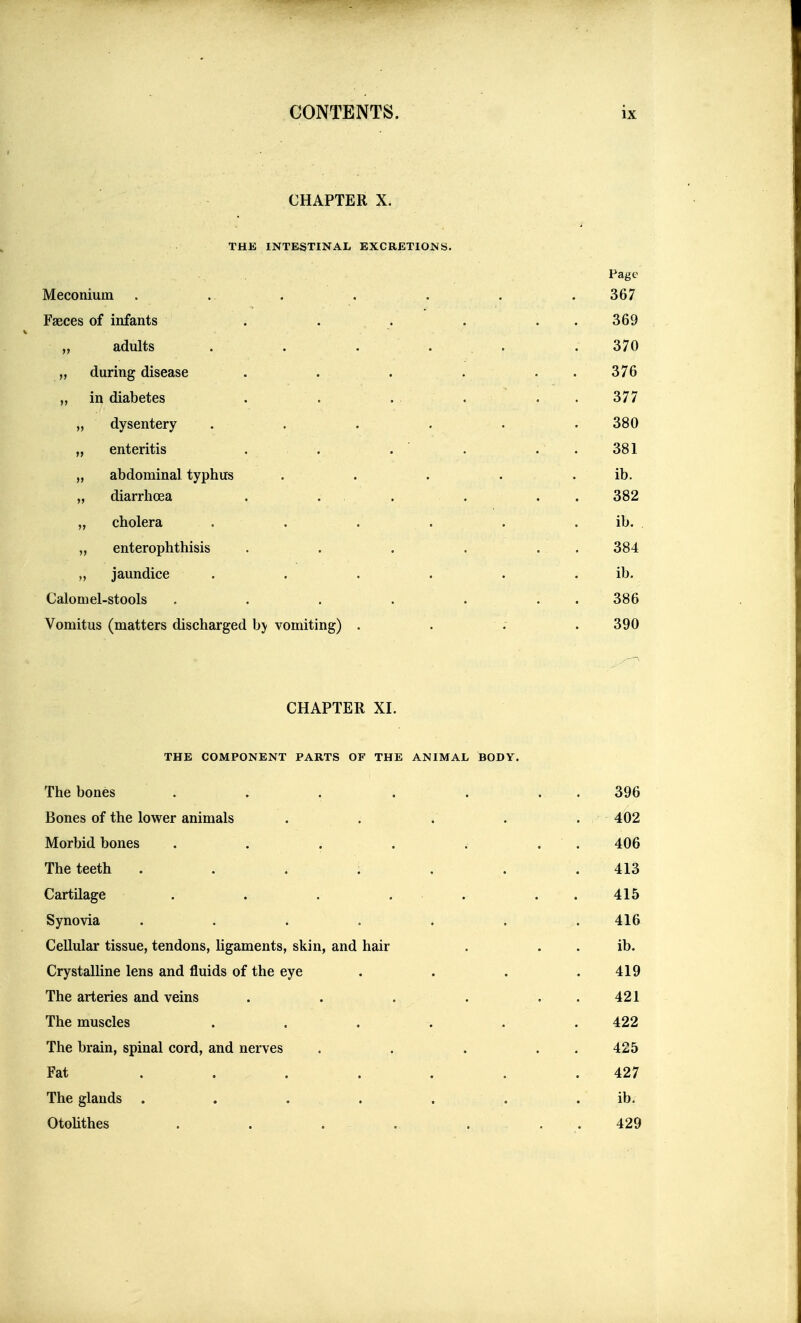 CHAPTER X. THK INTESTINAL EXCRETIONS. Page Meconium . . . . . . . 367 Faeces of infants . . . . . . 369 „ adults . . ... .370 „ during disease . . . . . . 376 „ in diabetes . . . . . . 377 „ dysentery . . . . . . 380 „ enteritis . . . . . . 381 „ abdominal typhus . . . . . ib. „ diarrhoea . . . ... 382 „ cholera . . . . . . ib. „ enterophthisis . . . . . . 384 „ jaundice . . . . . . ib. Calomel-stools . . . . . . . 386 Vomitus (matters discharged by vomiting) .... 390 CHAPTER XI. THE COMPONENT PARTS OF THE ANIMAL BODY. The bones . . . . . . . 396 Bones of the lower animals . . . . . 402 Morbid bones . . . . . . . 406 The teeth . . . . . . .413 Cartilage . . . . . . . 415 Synovia . . . . . . . 416 Cellular tissue, tendons, hgaments, skin, and hair . . . ib. Crystalline lens and fluids of the eye . . . .419 The arteries and veins . . . . . . 421 The muscles ...... 422 The brain, spinal cord, and nerves . . . . . 425 Fat . . . . . . .427 The glands . . . . . . . ib. OtoUthes . . . . ... 429