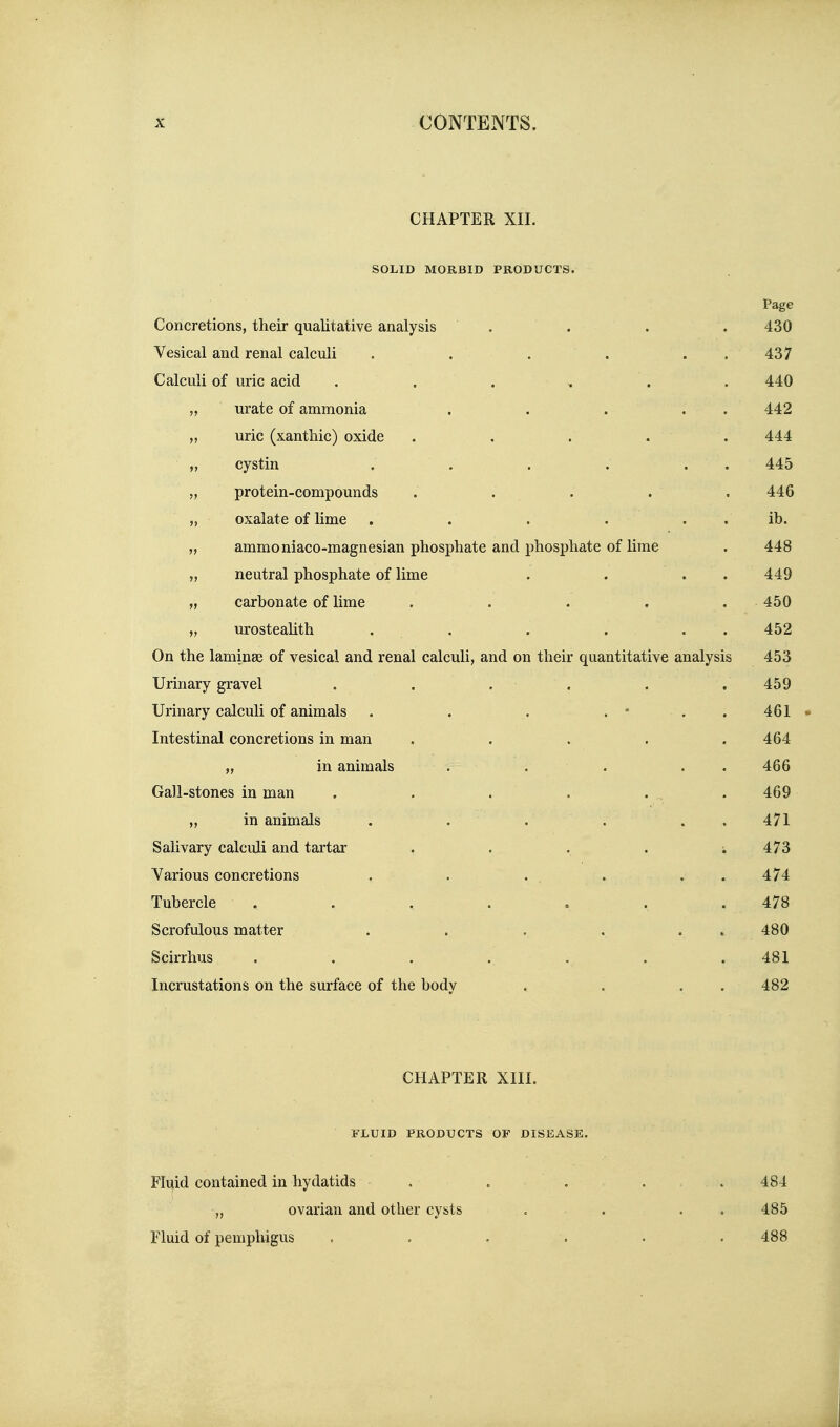 CHAPTER XII. SOLID MORBID PRODUCTS. Page Concretions, their qualitative analysis . . . . 430 Vesical and renal calculi . . . . . . 437 Calculi of uric acid ...... 440 „ urate of ammonia . . . . . 442 „ uric (xantbic) oxide ..... 444 „ cystin . . . . . . 445 „ protein-compounds . . . . .446 „ oxalate of lime , . . . . . ib. „ ammoniaco-magnesian pbosphate and phosphate of Hme . 448 „ neutral phosphate of lime . . . . 449 „ carbonate of lime ..... 450 „ urosteahth . . . . . . 452 On the laminae of vesical and renal calculi, and on their quantitative analysis 453 Urinary gravel . . . . . , 459 Urinary calculi of animals . . . . * . . 461 • Intestinal concretions in man . . . . .464 „ in animals . , . . . 466 Gall-stones in man . . . . . , . 469 „ in animals . . . . . . 471 Salivary calculi and tartar . . . . ; 473 Various concretions . . . . . . 474 Tubercle . . . . . . .478 Scrofulous matter . . . . . . 480 Scirrhus . . . . . . .481 Incrustations on the surface of the body . . . . 482 CHAPTER XIII. FLUID PRODUCTS OF DISEASE. Fluid contained in hydatids . . . . . 484 „ ovarian and other cysts . . . . 485 Fluid of pempliigus . . . . • . 488