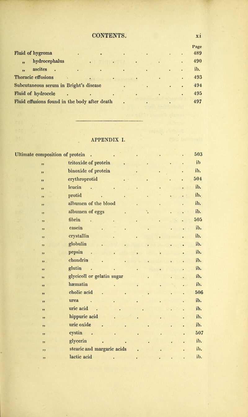Page Fluid of hygroma . , . . . . 489 „ hydrocephalus . . . . . 490 „ ascites . . . . . . . ib. Thoracic effusions - . . . . . . . 493 Subcutaneous serum in Bright's disease . , . . 494 Fluid of hydrocele . . . . . .495 Fluid effusions found in the body after death . . . 497 APPENDIX I. Ultimate composition of protein . . . . .503 „ tritoxide of protein , . . . ib „ binoxide of protein . . . ib. „ erythroprotid . . . . 504 „ leucin . . . . . ib. „ protid . . . . . ib. „ albumen of the blood . . . ib. „ albumen of eggs . \ . . ib. • „ fibrin . . . . . 505 „ casein . . . . , ib. „ crystallin . . , . ib. „ globulin . . , . . ib. „ pepsin . . , , . ib. „ chondrin . . . , . ib. „ glutin . . . , . ib. „ glycicoll or gelatin sugar ^ . • . ib. „ hsematin . . . \, ib. „ cholic acid . . . . . 506 „ urea . . . . . ib. uric acid . . . . . . ib. „ hippuric acid . , . . ib. „ uric oxide . . . . . ib. „ cystin . . . . . 507 „ glycerin . . . , . ib. stearic and margaric acids . . . ib. „ lactic acid . . . . , ib.