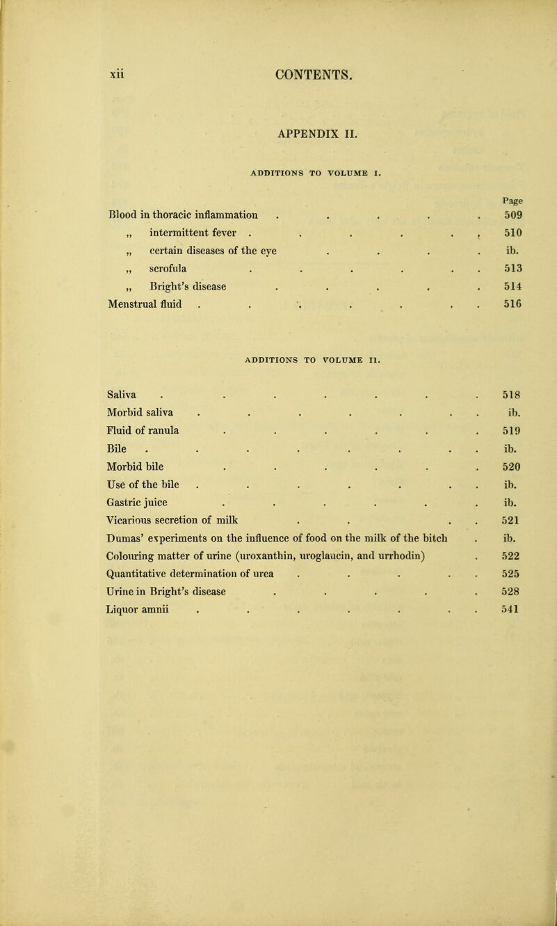 APPENDIX II. ADDITIONS TO VOLUME I. Page Blood in thoracic inflammation . . . . . 509 „ intermittent fever . . . . . , 510 „ certain diseases of the eye . . . . ib. „ scrofula . . . . . . 513 „ Bright's disease . . . . .514 Menstrual fluid . . . . . . . 516 ADDITIONS TO VOLUME II. Saliva . . . . . . .518 Morbid saliva . . . . . . . ib. Fluid of ranula ...... 519 Bile . . . . . . , . ib. Morbid bile . . . . . .520 Use of the bile . . . . . . . ib. Gastric juice . . . . . . ib. Vicarious secretion of milk . . . . 521 Dumas' experiments on the influence of food on the milk of the bitch . ib. Colouring matter of urine (uroxanthin, uroglaucin, and urrhodin) . 522 Quantitative determination of urea . . . . . 525 Urine in Bright's disease ..... 528 Liquor amnii . . . . . . . 541