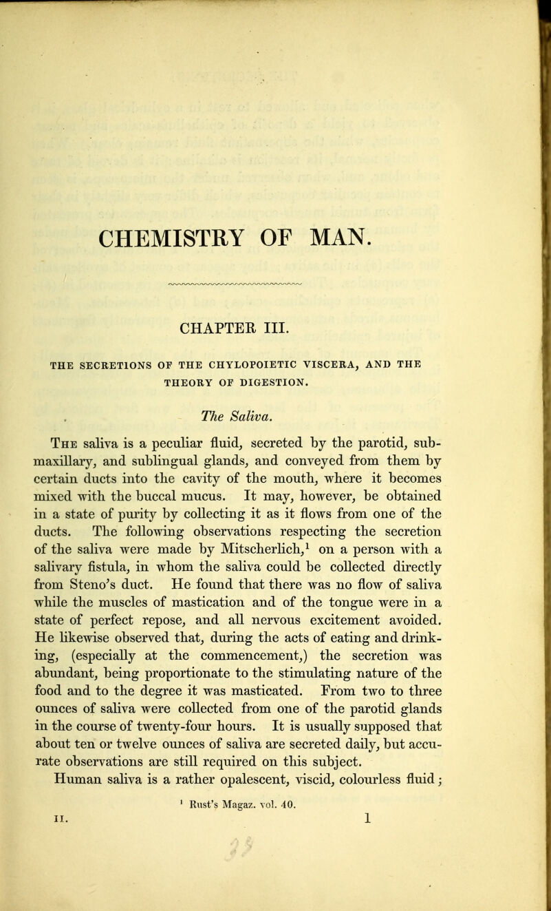 CHEMISTRY OF MAN. CHAPTEE III. THE SECRETIONS OF THE CHYLOPOIETIC VISCERA, AND THE THEORY OF DIGESTION. The Saliva. The saliva is a peculiar fluid, secreted by the parotid, sub- maxillary, and sublingual glands, and conveyed from tbem by certain ducts into the cavity of the mouth, where it becomes mixed with the buccal mucus. It may, however, be obtained in a state of purity by collecting it as it flows from one of the ducts. The following observations respecting the secretion of the saliva were made by Mitscherlich,^ on a person with a salivary fistula, in whom the saliva could be collected directly from Steno^s duct. He found that there was no flow of saliva while the muscles of mastication and of the tongue were in a state of perfect repose, and all nervous excitement avoided. He likewise observed that, during the acts of eating and drink- ing, (especially at the commencement,) the secretion was abundant, being proportionate to the stimulating nature of the food and to the degree it was masticated. From two to three ounces of saliva were collected from one of the parotid glands in the course of twenty-four hours. It is usually supposed that about ten or twelve ounces of saliva are secreted daily, but accu- rate observations are still required on this subject. Human saliva is a rather opalescent, viscid, colourless fluid; ' Rust's Magaz. vol. 40.