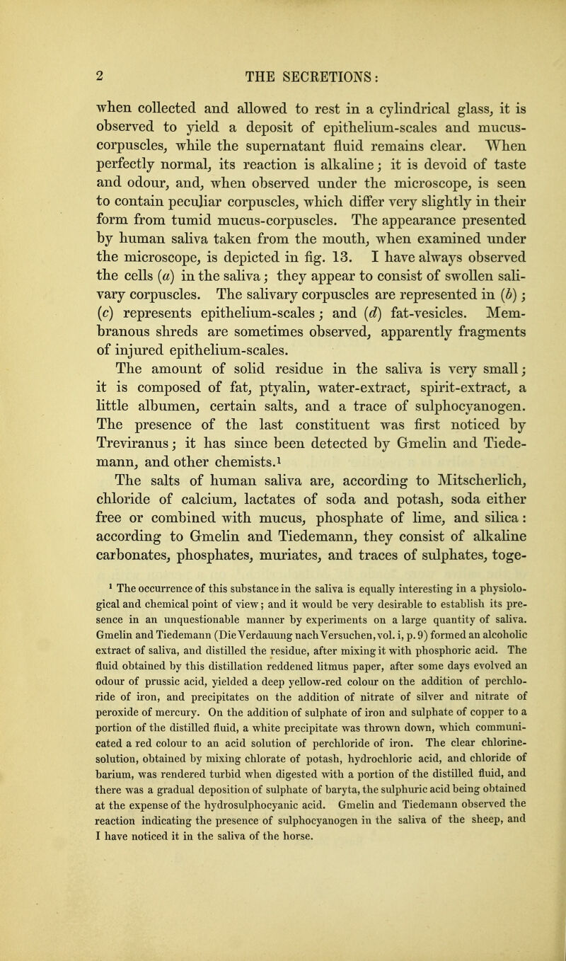 when collected and allowed to rest in a cylindrical glass^ it is observed to yield a deposit of epithelium-scales and mncus- corpuscles^ while the supernatant fluid remains clear. When perfectly normal^ its reaction is alkaline; it is devoid of taste and odour, and, when observed under the microscope, is seen to contain peculiar corpuscles, which differ very slightly in their form from tumid mucus-corpuscles. The appearance presented by human saliva taken from the mouth, when examined under the microscope, is depicted in fig. 13. I have always observed the cells {a) in the saliva; they appear to consist of swollen sali- vary corpuscles. The salivary corpuscles are represented in {b); (c) represents epithelium-scales; and (d) fat-vesicles. Mem- branous shreds are sometimes observed, apparently fragments of injured epithelium-scales. The amount of solid residue in the saliva is very small; it is composed of fat, ptyalin, water-extract, spirit-extract, a little albumen, certain salts, and a trace of sulphocyanogen. The presence of the last constituent was first noticed by Treviranus; it has since been detected by Gmelin and Tiede- mann, and other chemists.i The salts of human saliva are, according to Mitscherlich, chloride of calcium, lactates of soda and potash, soda either free or combined with mucus, phosphate of lime, and silica: according to Gmelin and Tiedemann, they consist of alkaline carbonates, phosphates, muriates, and traces of sulphates, toge- ' The occurrence of this substance in the saliva is equally interesting in a physiolo- gical and chemical point of view; and it would be very desirable to establish its pre- sence in an unquestionable manner by experiments on a large quantity of saliva. Gmelin and Tiedemann (Die Verdauung nachVersuchen, vol. i, p. 9) formed an alcoholic extract of saliva, and distilled the residue, after mixing it with phosphoric acid. The fluid obtained by this distillation reddened litmus paper, after some days evolved an odour of prussic acid, yielded a deep yellow-red colour on the addition of perchlo- ride of iron, and precipitates on the addition of nitrate of silver and nitrate of peroxide of mercury. On the addition of sulphate of iron and sulphate of copper to a portion of the distilled fluid, a white precipitate was thrown down, which communi- cated a red colour to an acid solution of perchloride of iron. The clear chlorine- solution, obtained by mixing chlorate of potash, hydrochloric acid, and chloride of barium, was rendered turbid when digested with a portion of the distilled fluid, and there was a gradual deposition of sulphate of baryta, the sulphuric acid being obtained at the expense of the hydrosulphocyanic acid. Gmelin and Tiedemann observed the reaction indicating the presence of sulphocyanogen in the saliva of the sheep, and I have noticed it in the saliva of the horse.