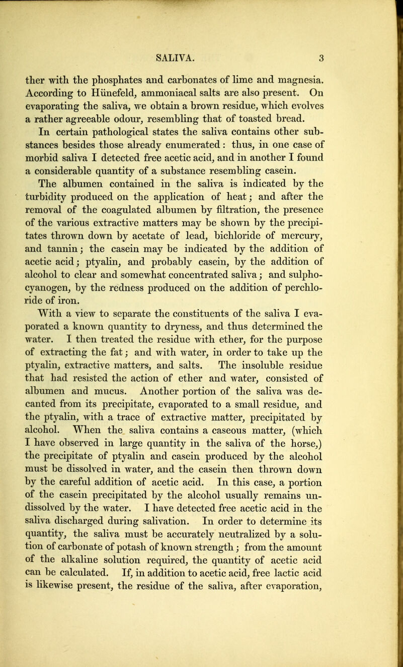 tlier with the phosphates and carbonates of lime and magnesia. According to Hiinefeld^ ammoniacal salts are also present. On evaporating the saliva^ we obtain a brown residue, which evolves a rather agreeable odour, resembling that of toasted bread. In certain pathological states the saliva contains other sub- stances besides those already enumerated: thus, in one case of morbid saliva I detected free acetic acid, and in another I found a considerable quantity of a substance resembling casein. The albumen contained in the saliva is indicated by the turbidity produced on the application of heat; and after the removal of the coagulated albumen by filtration, the presence of the various extractive matters may be shown by the precipi- tates thrown down by acetate of lead, bichloride of mercury, and tannin; the casein may be indicated by the addition of acetic acid; ptyalin, and probably casein, by the addition of alcohol to clear and somewhat concentrated saliva; and sulpho- cyanogen, by the redness produced on the addition of perchlo- ride of iron. With a view to separate the constituents of the saliva I eva- porated a known quantity to dryness, and thus determined the water. I then treated the residue with ether, for the purpose of extracting the fat; and with water, in order to take up the ptyalin, extractive matters, and salts. The insoluble residue that had resisted the action of ether and water, consisted of albumen and mucus. Another portion of the saliva was de- canted from its precipitate, evaporated to a small residue, and the ptyalin, with a trace of extractive matter, precipitated by alcohol. When the saliva contains a caseous matter, (which I have observed in large quantity in the saliva of the horse,) the precipitate of ptyalin and casein produced by the alcohol must be dissolved in water, and the casein then thrown down by the careful addition of acetic acid. In this case, a portion of the casein precipitated by the alcohol usually remains un- dissolved by the water. I have detected free acetic acid in the saliva discharged during salivation. In order to determine its quantity, the saliva must be accurately neutralized by a solu- tion of carbonate of potash of known strength j from the amount of the alkaline solution required, the quantity of acetic acid can be calculated. If, in addition to acetic acid, free lactic acid is likewise present, the residue of the saliva, after evaporation,