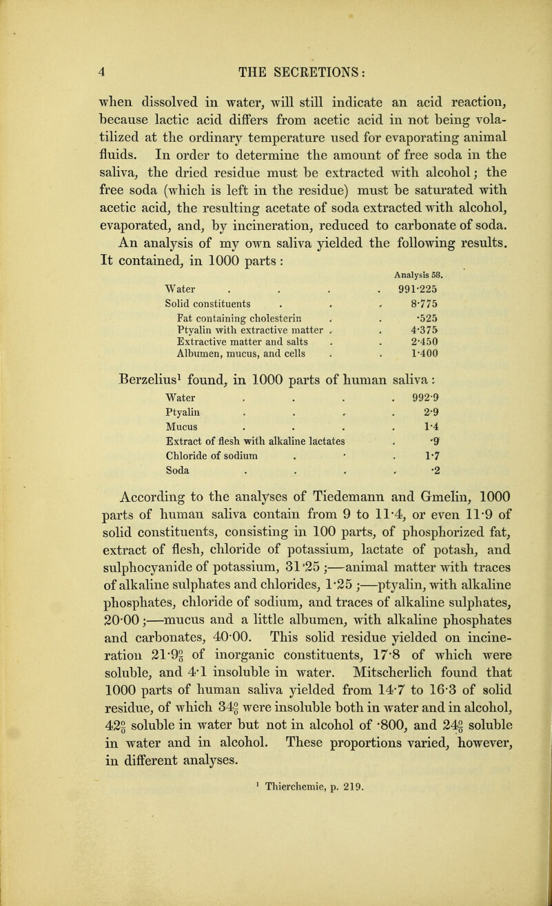 when dissolved in water, will still indicate an acid reaction, because lactic acid differs from acetic acid in not being vola- tilized at the ordinary temperature used for evaporating animal fluids. In order to determine the amount of free soda in the saliva, the dried residue must be extracted with alcohol; the free soda (which is left in the residue) must be saturated with acetic acid, the resulting acetate of soda extracted with alcohol, evaporated, and, by incineration, reduced to carbonate of soda. An analysis of my own saliva yielded the following results. It contained, in 1000 parts : Analysis 58. Water .... 991-225 8-775 •525 4-375 2-450 1-400 Solid constituents Fat containing cholesterin Ptyalin with extractive matter Extractive matter and salts Albumen, mucus, and cells Berzelius^ found, in 1000 parts of human saliva: Water . . . . 992-9 Ptyalin 2-9 Mucus 1-4 Extract of flesh with alkaline lactates '9 Chloride of sodium 1-7 Soda •2 According to the analyses of Tiedemann and Gmelin, 1000 parts of human saliva contain from 9 to 11*4, or even 11*9 of solid constituents, consisting in 100 parts, of phosphorized fat, extract of flesh, chloride of potassium, lactate of potash, and sulphocyanide of potassium, 31 '25 ;—animal matter with traces of alkaline sulphates and chlorides, 1*25 ;—ptyalin, with alkaline phosphates, chloride of sodium, and traces of alkaline sulphates, 20-00;—mucus and a little albumen, with alkaline phosphates and carbonates, 40-00. This solid residue yielded on incine- ration 21-9^ of inorganic constituents, 17-8 of which were soluble, and 4-1 insoluble in water. Mitscherlich found that 1000 parts of human saliva yielded from 14-7 to 16-3 of solid residue, of which 34§ were insoluble both in water and in alcohol, 42g soluble in water but not in alcohol of -800, and 24g soluble in water and in alcohol. These proportions varied, however, in different analyses. ' Thierchemie, p. 219.