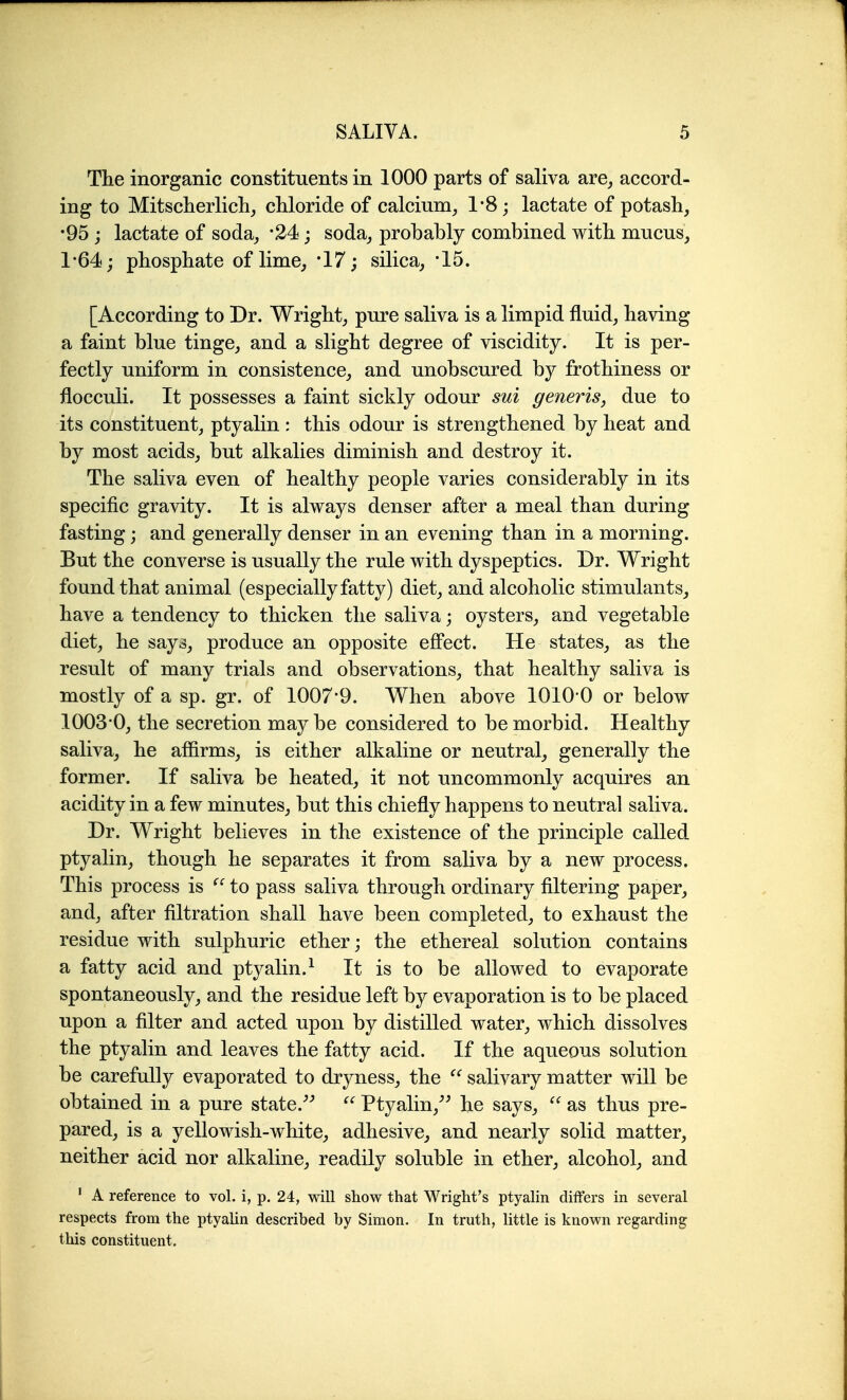 The inorganic constituents in 1000 parts of saliva are^ accord- ing to Mitscherlich^ chloride of calcium^ 1*8; lactate of potash, •95 ; lactate of soda, -24; soda, probably combined with mucus, 1'64; phosphate of lime, 17; silica, '15. [According to Dr. Wright, pure saliva is a limpid fluid, having a faint blue tinge, and a slight degree of viscidity. It is per- fectly uniform in consistence, and unobscured by frothiness or flocculi. It possesses a faint sickly odour sui generis, due to its constituent, ptyalin : this odour is strengthened by heat and by most acids, but alkalies diminish and destroy it. The saliva even of healthy people varies considerably in its specific gravity. It is always denser after a meal than during fasting; and generally denser in an evening than in a morning. But the converse is usually the rule with dyspeptics. Dr. Wright found that animal (especially fatty) diet, and alcoholic stimulants, have a tendency to thicken the saliva; oysters, and vegetable diet, he says, produce an opposite eflPect. He states, as the result of many trials and observations, that healthy saliva is mostly of a sp. gr. of 1007*9. When above 1010 0 or below 1003*0, the secretion maybe considered to be morbid. Healthy saliva, he affirms, is either alkaline or neutral, generally the former. If saliva be heated, it not uncommonly acquires an acidity in a few minutes, but this chiefly happens to neutral saliva. Dr. Wright believes in the existence of the principle called ptyalin, though he separates it from saliva by a new process. This process is to pass saliva through ordinary filtering paper, and, after filtration shall have been completed, to exhaust the residue with sulphuric ether; the ethereal solution contains a fatty acid and ptyalin.^ It is to be allowed to evaporate spontaneously, and the residue left by evaporation is to be placed upon a filter and acted upon by distilled water, which dissolves the ptyalin and leaves the fatty acid. If the aqueous solution be carefully evaporated to dryness, the  salivary matter will be obtained in a pure state.^^ Ptyalin,^^ he says,  as thus pre- pared, is a yellowish-white, adhesive, and nearly solid matter, neither acid nor alkaline, readily soluble in ether, alcohol, and ' A reference to vol. i, p. 24, will show that Wright's ptyalin differs in several respects from the ptyalin described by Simon. In truth, little is known regarding this constituent.